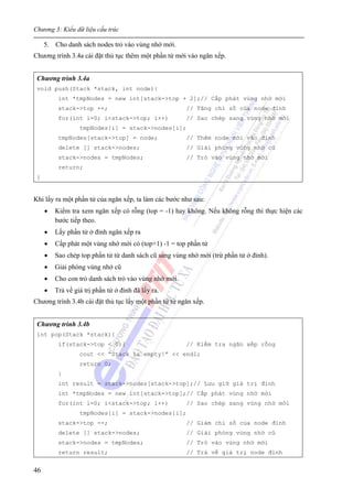 Chương 3: Kiểu dữ liệu cấu trúc
46
5. Cho danh sách nodes trỏ vào vùng nhớ mới.
Chương trình 3.4a cài đặt thủ tục thêm một phần tử mới vào ngăn xếp.
Chương trình 3.4a
void push(Stack *stack, int node){
int *tmpNodes = new int[stack->top + 2];// Cấp phát vùng nhớ mới
stack->top ++; // Tăng chỉ số của node đỉnh
for(int i=0; i<stack->top; i++) // Sao chép sang vùng nhớ mới
tmpNodes[i] = stack->nodes[i];
tmpNodes[stack->top] = node; // Thêm node mới vào đỉnh
delete [] stack->nodes; // Giải phóng vùng nhớ cũ
stack->nodes = tmpNodes; // Trỏ vào vùng nhớ mới
return;
}
Khi lấy ra một phần tử của ngăn xếp, ta làm các bước như sau:
• Kiểm tra xem ngăn xếp có rỗng (top = -1) hay không. Nếu không rỗng thì thực hiện các
bước tiếp theo.
• Lấy phần tử ở đỉnh ngăn xếp ra
• Cấp phát một vùng nhớ mới có (top+1) -1 = top phần tử
• Sao chép top phần tử từ danh sách cũ sang vùng nhớ mới (trừ phần tử ở đỉnh).
• Giải phóng vùng nhớ cũ
• Cho con trỏ danh sách trỏ vào vùng nhớ mới.
• Trả về giá trị phần tử ở đỉnh đã lấy ra.
Chương trình 3.4b cài đặt thủ tục lấy một phần tử từ ngăn xếp.
Chương trình 3.4b
int pop(Stack *stack){
if(stack->top < 0){ // Kiểm tra ngăn xếp rỗng
cout << “Stack is empty!” << endl;
return 0;
}
int result = stack->nodes[stack->top];// Lưu giữ giá trị đỉnh
int *tmpNodes = new int[stack->top];// Cấp phát vùng nhớ mới
for(int i=0; i<stack->top; i++) // Sao chép sang vùng nhớ mới
tmpNodes[i] = stack->nodes[i];
stack->top --; // Giảm chỉ số của node đỉnh
delete [] stack->nodes; // Giải phóng vùng nhớ cũ
stack->nodes = tmpNodes; // Trỏ vào vùng nhớ mới
return result; // Trả về giá trị node đỉnh
 