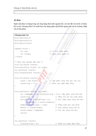 Chương 3: Kiểu dữ liệu cấu trúc
47
}
Áp dụng
Ngăn xếp được sử dụng trong các ứng dụng thoả mãn nguyên tắc: cái nào đặt vào trước sẽ được
lấy ra sau. Chương trính 3.4c minh hoạ việc dùng ngăn xếp để đảo ngược một xâu kí tự được nhập
vào từ bàn phím.
Chương trình 3.4c
#include<stdio.h>
#include<stdlib.h>
#include<string.h>
typedef struct {
int top; // Vị trí node đỉnh
int *nodes; // Danh sách phần tử
} Stack;
/* Khai báo nguyên mẫu hàm */
void init(Stack *stack);
void push(Stack *stack, int node);
int pop(Stack *stack);
void release(Stack *stack);
void init(Stack *stack){
stack = new Stack; // Cấp phát vùng nhớ cho con trỏ
stack->top = -1; // Khởi tạo ngăn xếp rỗng
}
void push(Stack *stack, int node){
int *tmpNodes = new int[stack->top + 2];// Cấp phát vùng nhớ mới
stack->top ++; // Tăng chỉ số của node đỉnh
for(int i=0; i<stack->top; i++) // Sao chép sang vùng nhớ mới
tmpNodes[i] = stack->nodes[i];
tmpNodes[stack->top] = node; // Thêm node mới vào đỉnh
delete [] stack->nodes; // Giải phóng vùng nhớ cũ
stack->nodes = tmpNodes; // Trỏ vào vùng nhớ mới
return;
}
int pop(Stack *stack){
if(stack->top < 0){ // Kiểm tra ngăn xếp rỗng
 