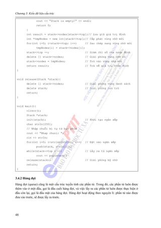Chương 3: Kiểu dữ liệu cấu trúc
48
cout << “Stack is empty!” << endl;
return 0;
}
int result = stack->nodes[stack->top];// Lưu giữ giá trị đỉnh
int *tmpNodes = new int[stack->top];// Cấp phát vùng nhớ mới
for(int i=0; i<stack->top; i++) // Sao chép sang vùng nhớ mới
tmpNodes[i] = stack->nodes[i];
stack->top --; // Giảm chỉ số của node đỉnh
delete [] stack->nodes; // Giải phóng vùng nhớ cũ
stack->nodes = tmpNodes; // Trỏ vào vùng nhớ mới
return result; // Trả về giá trị node đỉnh
}
void release(Stack *stack){
delete [] stack->nodes; // Giải phóng vùng danh sách
delete stack; // Giải phóng con trỏ
return;
}
void main(){
clrscr();
Stack *stack;
init(stack); // Khởi tạo ngăn xếp
char strIn[250];
// Nhập chuỗi kí tự từ bàn phím
cout << “Nhap chuoi: ”;
cin >> strIn;
for(int i=0; i<strlen(strIn); i++) // Đặt vào ngăn xếp
push(stack, strIn[i]);
while(stack->top > -1) // Lấy ra từ ngăn xếp
cout << pop(stack);
release(stack); // Giải phóng bộ nhớ
return;
}
3.4.2 Hàng đợi
Hàng đợi (queue) cũng là một cấu trúc tuyến tính các phần tử. Trong đó, các phần tử luôn được
thêm vào ở một đầu, gọi là đầu cuối hàng đợi, và việc lấy ra các phần tử luôn được thực hiện ở
đầu còn lại, gọi là đầu mặt của hàng đợi. Hàng đợi hoạt động theo nguyên lí: phần tử nào được
đưa vào trước, sẽ được lấy ra trước.
 