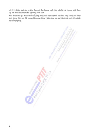 4
với C++. Cuốn sách này có kèm theo một đĩa chương trình chứa toàn bộ các chương trình được
lấy làm minh hoạ và các bài tập trong cuốn sách.
Mặc dù các tác giả đã có nhiều cố gắng trong việc biên soạn tài liệu này, song không thể tránh
khỏi những thiếu sót. Rất mong nhận được những ý kiến đóng góp quý báu từ các sinh viên và các
bạn đồng nghiệp.
 