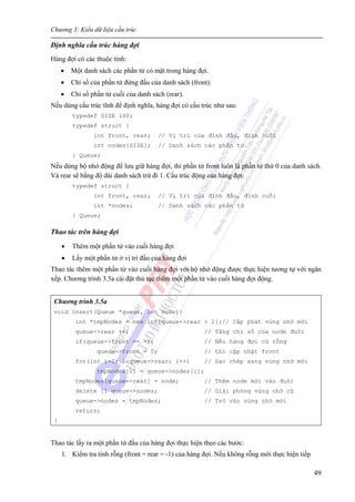 Chương 3: Kiểu dữ liệu cấu trúc
49
Định nghĩa cấu trúc hàng đợi
Hàng đợi có các thuộc tính:
• Một danh sách các phần tử có mặt trong hàng đợi.
• Chỉ số của phần tử đứng đầu của danh sách (front).
• Chỉ số phần tử cuối của danh sách (rear).
Nếu dùng cấu trúc tĩnh để định nghĩa, hàng đợi có cấu trúc như sau:
typedef SIZE 100;
typedef struct {
int front, rear; // Vị trí của đỉnh đầu, đỉnh cuối
int nodes[SIZE]; // Danh sách các phần tử
} Queue;
Nếu dùng bộ nhớ động để lưu giữ hàng đợi, thì phần tử front luôn là phần tử thứ 0 của danh sách.
Và rear sẽ bằng độ dài danh sách trừ đi 1. Cấu trúc động của hàng đợi:
typedef struct {
int front, rear; // Vị trí của đỉnh đầu, đỉnh cuối
int *nodes; // Danh sách các phần tử
} Queue;
Thao tác trên hàng đợi
• Thêm một phần tử vào cuối hàng đợi
• Lấy một phần tử ở vị trí đầu của hàng đợi
Thao tác thêm một phần tử vào cuối hàng đợi với bộ nhớ động được thực hiện tương tự với ngăn
xếp. Chương trình 3.5a cài đặt thủ tục thêm một phần tử vào cuối hàng đợi động.
Chương trình 3.5a
void insert(Queue *queue, int node){
int *tmpNodes = new int[queue->rear + 2];// Cấp phát vùng nhớ mới
queue->rear ++; // Tăng chỉ số của node đuôi
if(queue->front == -1) // Nếu hàng đợi cũ rống
queue->front = 0; // thì cập nhật front
for(int i=0; i<queue->rear; i++) // Sao chép sang vùng nhớ mới
tmpNodes[i] = queue->nodes[i];
tmpNodes[queue->rear] = node; // Thêm node mới vào đuôi
delete [] queue->nodes; // Giải phóng vùng nhớ cũ
queue->nodes = tmpNodes; // Trỏ vào vùng nhớ mới
return;
}
Thao tác lấy ra một phần tử đầu của hàng đợi thực hiện theo các bước:
1. Kiểm tra tính rỗng (front = rear = -1) của hàng đợi. Nếu không rỗng mới thực hiện tiếp
 
