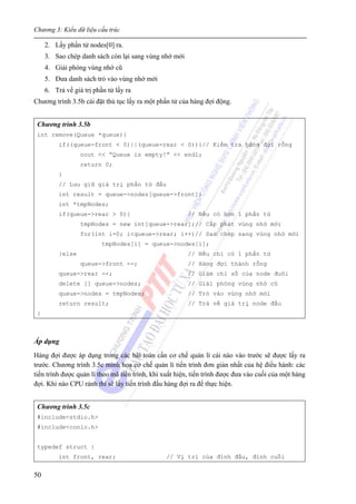 Chương 3: Kiểu dữ liệu cấu trúc
50
2. Lấy phần tử nodes[0] ra.
3. Sao chép danh sách còn lại sang vùng nhớ mới
4. Giải phóng vùng nhớ cũ
5. Đưa danh sách trỏ vào vùng nhớ mới
6. Trả về giá trị phần tử lấy ra
Chương trình 3.5b cài đặt thủ tục lấy ra một phần tử của hàng đợi động.
Chương trình 3.5b
int remove(Queue *queue){
if((queue-front < 0)||(queue-rear < 0)){// Kiểm tra hàng đợi rỗng
cout << “Queue is empty!” << endl;
return 0;
}
// Lưu giữ giá trị phần tử đầu
int result = queue->nodes[queue->front];
int *tmpNodes;
if(queue->rear > 0){ // Nếu có hơn 1 phần tử
tmpNodes = new int[queue->rear];// Cấp phát vùng nhớ mới
for(int i=0; i<queue->rear; i++)// Sao chép sang vùng nhớ mới
tmpNodes[i] = queue->nodes[i];
}else // Nếu chỉ có 1 phần tử
queue->front --; // Hàng đợi thành rỗng
queue->rear --; // Giảm chỉ số của node đuôi
delete [] queue->nodes; // Giải phóng vùng nhớ cũ
queue->nodes = tmpNodes; // Trỏ vào vùng nhớ mới
return result; // Trả về giá trị node đầu
}
Áp dụng
Hàng đợi được áp dụng trong các bài toán cần cơ chế quản lí cái nào vào trước sẽ được lấy ra
trước. Chương trình 3.5c minh hoạ cơ chế quản lí tiến trình đơn giản nhất của hệ điều hành: các
tiến trình được quản lí theo mã tiến trình, khi xuất hiện, tiến trình được đưa vào cuối của một hàng
đợi. Khi nào CPU rảnh thì sẽ lấy tiến trình đầu hàng đợi ra để thực hiện.
Chương trình 3.5c
#include<stdio.h>
#include<conio.h>
typedef struct {
int front, rear; // Vị trí của đỉnh đầu, đỉnh cuối
 