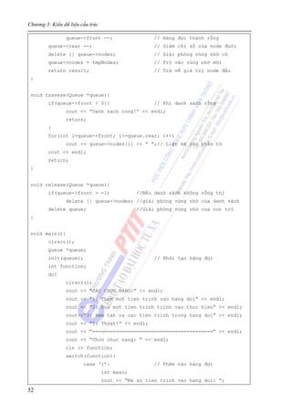 Chương 3: Kiểu dữ liệu cấu trúc
52
queue->front --; // Hàng đợi thành rỗng
queue->rear --; // Giảm chỉ số của node đuôi
delete [] queue->nodes; // Giải phóng vùng nhớ cũ
queue->nodes = tmpNodes; // Trỏ vào vùng nhớ mới
return result; // Trả về giá trị node đầu
}
void travese(Queue *queue){
if(queue->front < 0){ // Khi danh sách rỗng
cout << “Danh sach rong!” << endl;
return;
}
for(int i=queue->front; i<=queue.rear; i++)
cout << queue->nodes[i] << “ ”;// Liệt kê các phần tử
cout << endl;
return;
}
void release(Queue *queue){
if(queue->front > -1) //Nếu danh sách không rỗng thì
delete [] queue->nodes; //giải phóng vùng nhớ của danh sách
delete queue; //Giải phóng vùng nhớ của con trỏ
}
void main(){
clrscr();
Queue *queue;
init(queue); // Khởi tạo hàng đợi
int function;
do{
clrscr();
cout << “CAC CHUC NANG:” << endl;
cout << “1: Them mot tien trinh vao hang doi” << endl;
cout << “2: Dua mot tien trinh trinh vao thuc hien” << endl;
cout<<“3: Xem tat ca cac tien trinh trong hang doi” << endl;
cout << “5: Thoat!” << endl;
cout << “=========================================” << endl;
cout << “Chon chuc nang: ” << endl;
cin >> function;
switch(function){
case ‘1’: // Thêm vào hàng đợi
int maso;
cout << “Ma so tien trinh vao hang doi: ”;
 