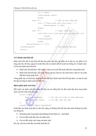 Chương 3: Kiểu dữ liệu cấu trúc
53
cin >> maso;
insert(queue, maso);
break;
case ‘2’: // Lấy ra khỏi hàng đợi
cout << “Tien trinh duoc thuc hien: ” <<
remove(queue) << endl;
break;
case ‘3’: // Duyệt hàng đợi
cout<<“Cac tien trinh dang o trong hang doi la:”
<<endl;
travese(queue);
break;
}while(function != ‘5’);
release(queue); // Giải phóng hàng đợi
return;
}
3.4.3 Danh sách liên kết
Danh sách liên kết là một kiểu dữ liệu bao gồm một dãy các phần tử có thứ tự, các phần tử có
cùng cấu trúc dữ liệu, ngoại trừ node đầu tiên của danh sách là node lưu thông tin về danh sách.
Có hai loại danh sách liên kết:
• Danh sách liên kết đơn: mỗi node có một con trỏ trỏ đến node tiếp theo trong danh sách
• Danh sách liên kết kép: mỗi node có hai con trỏ, một trỏ vào node trước, một trỏ vào node
tiếp theo trong danh sách.
Trong phần này sẽ trình bày danh sách liên kết đơn. Danh sách liên kết kép được coi như là một
bài tập mở rộng từ danh sách liên kết đơn.
Định nghĩa danh sách đơn
Mỗi node của danh sách đơn chứa dữ liệu của nó, đồng thời trỏ đến node tiếp theo trong danh
sách, cấu trúc một node như sau:
struct simple{
Employee employee; // Dữ liệu của node có kiểu Employee
struct simple *next; // Trỏ đến node kế tiếp
};
typedef struct simple SimpleNode;
Node đầu của danh sách đơn có cấu trúc riêng, nó không chứa dữ liệu như node thường mà chứa
các thông tin:
• Số lượng node trong danh sách (không kể bản thân nó – node đầu)
• Con trỏ đến node đầu tiên của danh sách
• Con trỏ đến node cuối cùng của danh sách
Do vậy, cấu trúc node đầu của danh sách đơn là:
 