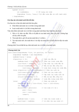 Chương 3: Kiểu dữ liệu cấu trúc
54
typedef struct{
int nodeNumber; // Số lượng các node
SimpleNode *front, *rear;// Trỏ đến node đầu và cuối danh sách
} SimpleHeader;
Các thao tác trên danh sách liên kết đơn
Các thao tác cơ bản trên danh sách đơn bao gồm:
• Chèn thêm một node vào vị trí thứ n trong danh sách
• Loại ra một node ở vị trí thứ n trong danh sách
Việc chèn thêm một node vào vị trí thứ n trong danh sách được thực hiện theo các bước:
1. Nếu n<=0, chèn vào đầu. Nếu n>số phần tử của danh sách, chèn vào cuối. Trường hợp
còn lại, chèn vào giữa.
2. Tìm node thứ n: giữ vết của hai node thứ n-1 và thứ n.
3. Tạo một node mới: cho node thứ n-1 trỏ tiếp vào node mới và node mới trỏ tiếp vào node
thứ n.
Chương trình 3.6a cài đặt thủ tục chèn một node vào vị trí thứ n của danh sách.
Chương trình 3.6a
void insert(SimpleHeader *list, int position, int value){
SimpleNode *newNode = new SimpleNode;
newNode->value = value;
if(position <= 0){ // Chèn vào đầu ds
newNode->next = list->front; // Chèn vào trước node đầu
list->front = newNode; // Cập nhật lại node đầu ds
if(list->nodeNumber == 0) // Nếu ds ban đầu rỗng thì
list->rear = newNode; // node đuôi trùng với node đầu
}else if(position >= list->nodeNumber){// Chèn vào cuối ds
list->rear->next = newNode; // Chèn vào sau node cuối
list->rear = newNode; // Cập nhật lại node cuối ds
if(list->nodeNumber == 0) // Nếu ds ban đầu rỗng thì
list->front = newNode; // node đầu trùng node đuôi
}else{ // Chèn vào giữa ds
SimpleNode *prev = list->front, *curr = list->front;
int index = 0;
while(index < position){ // tìm node n-1 và n
prev = curr;
curr = curr->next;
index++;
}
newNode->next = curr; // chèn vào trước node n
prev->next = newNode; // và chèn vào sau node n-1
}
 