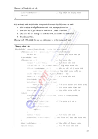 Chương 3: Kiểu dữ liệu cấu trúc
55
list->nodeNumber++; // Cập nhật số lượng node
return;
}
Việc xoá một node ở vị trí thứ n trong danh sách được thực hiện theo các bước:
1. Nếu n<0 hoặc n>số phần tử của danh sách, không xoá node nào.
2. Tìm node thứ n: giữ vết của ba node thứ n-1, thứ n và thứ n+1.
3. Cho node thứ n-1 trỏ tiếp vào node thứ n+1, xoá con trỏ của node thứ n.
4. Trả về node thứ n.
Chương trình 3.6b cài đặt thủ tục xoá một node ở vị trí thứ n của danh sách.
Chương trình 3.6b
SimpleNode* remove(SimpleHeader *list, int position){
if((position < 0)||(position >= list->nodeNumber))
return NULL; // Không xoá node nào cả
SimpleNode* result;
if(position == 0){ // Xoá node đầu
result = list->front; // Giữ node cần xoá
list->front = list->front->next;// Cập nhật node đầu
if(list->nodeNumber == 1) // Nếu ds chỉ có 1 node thì
list->rear = list->front;// Cập nhật node cuối ds
}else if(position == list->nodeNumber – 1){
result = list->rear; // Giữ node cần xoá
SimpleNode *curr = list->front;
while(curr->next != list->rear)
curr = curr->next; // Tìm node trước của node cuối
curr->next = NULL; // Xoá node rear hiện tại
list->rear = curr; // Cập nhật node cuối ds
}else{
SimpleNode *prev = list->front, *curr = list->front;
int index = 0;
while(index < position){ // Tìm node n-1 và n
prev = curr;
curr = curr->next;
index++;
}
result = curr; // Giữ node cần xoá
prev->next = curr->next; // Cho node n-1 trỏ đến node n+1
}
list->nodeNumber --; // Cập nhật số lượng node
return result; // Trả về node cần xoá
 