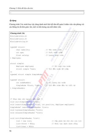 Chương 3: Kiểu dữ liệu cấu trúc
56
}
Áp dụng
Chương trình 3.6c minh hoạ việc dùng danh sách liên kết đơn để quản lí nhân viên văn phòng với
các thông tin rất đơn giản: tên, tuổi và tiền lương của mỗi nhân viên.
Chương trình 3.6c
#include<stdio.h>
#include<conio.h>
#include<string.h>
typedef struct{
char name[25]; // Tên nhân viên
int age; // Tuổi nhân viên
float salary; // Lương nhân viên
} Employee;
struct simple{
Employee employee; // Dữ liệu của node
struct simple *next; // Trỏ đến node kế tiếp
};
typedef struct simple SimpleNode;
typedef struct{
int nodeNumber; // Số lượng các node
SimpleNode *front, *rear; // Trỏ đến node đầu và cuối ds
} SimpleHeader;
/* Khai báo các nguyên mẫu hàm */
void init(SimpleHeader *list);
void insert(SimpleHeader *list, int position, Employee employee);
SimpleNode* remove(SimpleHeader *list);
void travese(SimpleHeader *list);
void release(SimpleHeader *list);
void init(SimpleHeader *list){
list = new list; // Cấp phát bộ nhớ cho con trỏ
list->front = NULL; // Khởi tạo danh sách rỗng
list->rear = NULL;
 