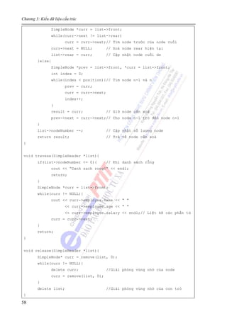 Chương 3: Kiểu dữ liệu cấu trúc
58
SimpleNode *curr = list->front;
while(curr->next != list->rear)
curr = curr->next;// Tìm node trước của node cuối
curr->next = NULL; // Xoá node rear hiện tại
list->rear = curr; // Cập nhật node cuối ds
}else{
SimpleNode *prev = list->front, *curr = list->front;
int index = 0;
while(index < position){// Tìm node n-1 và n
prev = curr;
curr = curr->next;
index++;
}
result = curr; // Giữ node cần xoá
prev->next = curr->next;// Cho node n-1 trỏ đến node n+1
}
list->nodeNumber --; // Cập nhật số lượng node
return result; // Trả về node cần xoá
}
void travese(SimpleHeader *list){
if(list->nodeNumber <= 0){ // Khi danh sách rỗng
cout << “Danh sach rong!” << endl;
return;
}
SimpleNode *curr = list->front;
while(curr != NULL){
cout << curr->employee.name << “ ”
<< curr->employee.age << “ “
<< curr->employee.salary << endl;// Liệt kê các phần tử
curr = curr->next;
}
return;
}
void release(SimpleHeader *list){
SimpleNode* curr = remove(list, 0);
while(curr != NULL){
delete curr; //Giải phóng vùng nhớ của node
curr = remove(list, 0);
}
delete list; //Giải phóng vùng nhớ của con trỏ
}
 