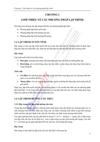 Chương 1: Giới thiệu về các phương pháp lập trình
5
CHƯƠNG 1
GIỚI THIỆU VỀ CÁC PHƯƠNG PHÁP LẬP TRÌNH
Nội dung của chương này tập trung trình bày các phương pháp lập trình:
• Phương pháp lập trình tuyến tính
• Phương pháp lập trình hướng cấu trúc
• Phương pháp lập trình hướng đối tượng.
1.1 LẬP TRÌNH TUYẾN TÍNH
Đặc trưng cơ bản của lập trình tuyến tính là tư duy theo lối tuần tự. Chương trình sẽ được thực
hiện theo thứ tự từ đầu đến cuối, lệnh này kế tiếp lệnh kia cho đến khi kết thúc chương trình.
Đặc trưng
Lập trình tuyến tính có hai đặc trưng:
• Đơn giản: chương trình được tiến hành đơn giản theo lối tuần tự, không phức tạp.
• Đơn luồng: chỉ có một luồng công việc duy nhất, và các công việc được thực hiện tuần tự
trong luồng đó.
Tính chất
• Ưu điểm: Do tính đơn giản, lập trình tuyến tính được ứng dụng cho các chương trình đơn
giản và có ưu điểm dễ hiểu.
• Nhược điểm: Với các ứng dụng phức tạp, người ta không thể dùng lập trình tuyến tính để
giải quyết.
Ngày nay, lập trình tuyến tính chỉ tồn tại trong phạm vi các modul nhỏ nhất của các phương pháp
lập trình khác. Ví dụ trong một chương trình con của lập trình cấu trúc, các lệnh cũng được thực
hiện theo tuần tự từ đầu đến cuối chương trình con.
1.2 LẬP TRÌNH HƯỚNG CẤU TRÚC
1.2.1 Đặc trưng của lập trình hướng cấu trúc
Trong lập trình hướng cấu trúc, chương trình chính được chia nhỏ thành các chương trình con và
mỗi chương trình con thực hiện một công việc xác định. Chương trình chính sẽ gọi đến chương
trình con theo một giải thuật, hoặc một cấu trúc được xác định trong chương trình chính.
Các ngôn ngữ lập trình cấu trúc phổ biến là Pascal, C và C++. Riêng C++ ngoài việc có đặc trưng
của lập trình cấu trúc do kế thừa từ C, còn có đặc trưng của lập trình hướng đối tượng. Cho nên
C++ còn được gọi là ngôn ngữ lập trình nửa cấu trúc, nửa hướng đối tượng.
Đặc trưng
Đặc trưng cơ bản nhất của lập trình cấu trúc thể hiện ở mối quan hệ:
 