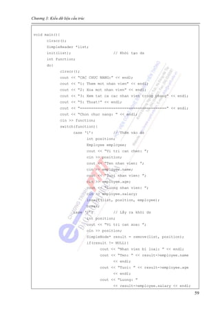 Chương 3: Kiểu dữ liệu cấu trúc
59
void main(){
clrscr();
SimpleHeader *list;
init(list); // Khởi tạo ds
int function;
do{
clrscr();
cout << “CAC CHUC NANG:” << endl;
cout << “1: Them mot nhan vien” << endl;
cout << “2: Xoa mot nhan vien” << endl;
cout << “3: Xem tat ca cac nhan vien trong phong” << endl;
cout << “5: Thoat!” << endl;
cout << “=======================================” << endl;
cout << “Chon chuc nang: ” << endl;
cin >> function;
switch(function){
case ‘1’: // Thêm vào ds
int position;
Employee employee;
cout << “Vi tri can chen: ”;
cin >> position;
cout << “Ten nhan vien: ”;
cin >> employee.name;
cout << “Tuoi nhan vien: ”;
cin >> employee.age;
cout << “Luong nhan vien: ”;
cin >> employee.salary;
insert(list, position, employee);
break;
case ‘2’: // Lấy ra khỏi ds
int position;
cout << “Vi tri can xoa: ”;
cin >> position;
SimpleNode* result = remove(list, position);
if(result != NULL){
cout << “Nhan vien bi loai: ” << endl;
cout << “Ten: ” << result->employee.name
<< endl;
cout << “Tuoi: ” << result->employee.age
<< endl;
cout << “Luong: ”
<< result->employee.salary << endl;
 