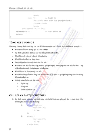 Chương 3: Kiểu dữ liệu cấu trúc
60
}
break;
case ‘3’: // Duyệt ds
cout<<“Cac nhan vien cua phong:”<<endl;
travese(list);
break;
}while(function != ‘5’);
release(list); // Giải phóng ds
return;
}
TỔNG KẾT CHƯƠNG 3
Nội dung chương 3 đã trình bày các vấn đề liên quan đến các kiểu dữ liệu có cấu trúc trong C++:
• Khai báo cấu trúc thông qua từ khoá struct
• Tự định nghĩa kiểu dữ liệu cấu trúc bằng từ khoá typedef.
• Khai báo một biến có kiểu dữ liệu cấu trúc
• Khai báo các cấu trúc lồng nhau.
• Truy nhập đến các thuộc tính của cấu trúc
• Khai báo con trỏ cấu trúc, cấp phát và giải phóng bộ nhớ động của con trỏ cấu trúc. Truy
nhập đến các thuộc tính của con trỏ cấu trúc.
• Khai báo và sử dụng mảng cấu trúc
• Khai báo mảng cấu trúc bằng con trỏ cấu trúc. Cấp phát và giải phóng vùng nhớ của mảng
động các cấu trúc.
• Cài đặt một số cấu trúc đặc biệt:
- Ngăn xếp
- Hàng đợi
- Danh sách liên kết
CÂU HỎI VÀ BÀI TẬP CHƯƠNG 3
1. Để định nghĩa một cấu trúc sinh viên có tên là Sinhvien, gồm có tên và tuổi sinh viên.
Định nghĩa nào sau đây là đúng:
a. struct Sinhvien{
char name[20];
int age;
};
b. struct {
char name[20];
int age;
} Sinh vien;
 