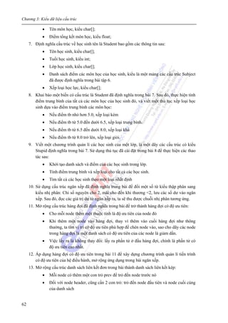 Chương 3: Kiểu dữ liệu cấu trúc
62
• Tên môn học, kiểu char[];
• Điểm tổng kết môn học, kiểu float;
7. Định nghĩa cấu trúc về học sinh tên là Student bao gồm các thông tin sau:
• Tên học sinh, kiểu char[];
• Tuổi học sinh, kiểu int;
• Lớp học sinh, kiểu char[];
• Danh sách điểm các môn học của học sinh, kiểu là một mảng các cấu trúc Subject
đã được định nghĩa trong bài tập 6.
• Xếp loại học lực, kiểu char[];
8. Khai báo một biến có cấu trúc là Student đã định nghĩa trong bài 7. Sau đó, thực hiện tính
điểm trung bình của tất cả các môn học của học sinh đó, và viết một thủ tục xếp loại học
sinh dựa vào điểm trung bình các môn học:
• Nếu điểm tb nhỏ hơn 5.0, xếp loại kém
• Nếu điểm tb từ 5.0 đến dưới 6.5, xếp loại trung bình.
• Nếu điểm tb từ 6.5 đến dưới 8.0, xếp loại khá
• Nếu điểm tb từ 8.0 trở lên, xếp loại giỏi.
9. Viết một chương trình quản lí các học sinh của một lớp, là một dãy các cấu trúc có kiểu
Stupid định nghĩa trong bài 7. Sử dụng thủ tục đã cài đặt trong bài 8 để thực hiện các thao
tác sau:
• Khởi tạo danh sách và điểm của các học sinh trong lớp.
• Tính điểm trung bình và xếp loại cho tất cả các học sinh.
• Tìm tất cả các học sinh theo một loại nhất định
10. Sử dụng cấu trúc ngăn xếp đã định nghĩa trong bài để đổi một số từ kiểu thập phân sang
kiểu nhị phân: Chi số nguyên cho 2, mãi cho đến khi thương <2, lưu các số dư váo ngăn
xếp. Sau đó, đọc các giá trị dư từ ngăn xếp ra, ta sẽ thu được chuỗi nhị phân tương ứng.
11. Mở rộng cấu trúc hàng đợi đã định nghĩa trong bài để trở thành hàng đợi có độ ưu tiên:
• Cho mỗi node thêm một thuộc tính là độ ưu tiên của node đó
• Khi thêm một node vào hàng đợi, thay vì thêm vào cuối hàng đợi như thông
thường, ta tìm vị trí có độ ưu tiên phù hợp để chèn node vào, sao cho dãy các node
trong hàng đợi là một danh sách có độ ưu tiên của các node là giảm dần.
• Việc lấy ra là không thay đổi: lấy ra phần tử ở đầu hàng đợi, chính là phần tử có
độ ưu tiên cao nhất.
12. Áp dụng hàng đợi có độ ưu tiên trong bài 11 để xây dựng chương trình quản lí tiến trình
có độ ưu tiên của hệ điều hành, mở rộng ứng dụng trong bài ngăn xếp.
13. Mở rộng cấu trúc danh sách liên kết đơn trong bài thành danh sách liên kết kép:
• Mỗi node có thêm một con trỏ prev để trỏ đến node trước nó
• Đối với node header, cũng cần 2 con trỏ: trỏ đến node đầu tiên và node cuối cùng
của danh sách
 