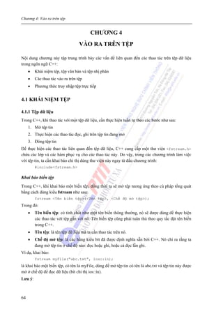 Chương 4: Vào ra trên tệp
64
CHƯƠNG 4
VÀO RA TRÊN TỆP
Nội dung chương này tập trung trình bày các vấn đề liên quan đến các thao tác trên tệp dữ liệu
trong ngôn ngữ C++:
• Khái niệm tệp, tệp văn bản và tệp nhị phân
• Các thao tác vào ra trên tệp
• Phương thức truy nhập tệp trực tiếp
4.1 KHÁI NIỆM TỆP
4.1.1 Tệp dữ liệu
Trong C++, khi thao tác với một tệp dữ liệu, cần thực hiện tuần tự theo các bước như sau:
1. Mở tệp tin
2. Thực hiện các thao tác đọc, ghi trên tệp tin đang mở
3. Đóng tệp tin
Để thực hiện các thao tác liên quan đến tệp dữ liệu, C++ cung cấp một thư viện <fstream.h>
chứa các lớp và các hàm phục vụ cho các thao tác này. Do vậy, trong các chương trình làm việc
với tệp tin, ta cần khai báo chỉ thị dùng thư viện này ngay từ đầu chương trình:
#include<fstream.h>
Khai báo biến tệp
Trong C++, khi khai báo một biến tệp, đồng thời ta sẽ mở tệp tương ứng theo cú pháp tổng quát
bằng cách dùng kiểu fstream như sau:
fstream <Tên biến tệp>(<Tên tệp>, <Chế độ mở tệp>);
Trong đó:
• Tên biến tệp: có tính chất như một tên biến thông thường, nó sẽ được dùng để thực hiện
các thao tác với tệp gắn với nó. Tên biến tệp cũng phải tuân thủ theo quy tắc đặt tên biến
trong C++.
• Tên tệp: là tên tệp dữ liệu mà ta cần thao tác trên nó.
• Chế độ mở tệp: là các hằng kiểu bít đã được định nghĩa sẵn bởi C++. Nó chỉ ra rằng ta
đang mở tệp tin ở chế độ nào: đọc hoặc ghi, hoặc cả đọc lẫn ghi.
Ví dụ, khai báo:
fstream myFile(“abc.txt”, ios::in);
là khai báo một biến tệp, có tên là myFile, dùng để mở tệp tin có tên là abc.txt và tệp tin này được
mở ở chế độ để đọc dữ liệu (bít chỉ thị ios::in).
Lưu ý:
 