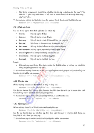 Chương 4: Vào ra trên tệp
65
• Tên tệp tin có dạng một chuỗi kí tự, nếu khai báo tên tệp có đường dẫn thư mục “” thì
mỗi dấu “” phải được viết thành “” để tránh bị nhầm lẫn với các kí tự đặc biệt trong C
như “n”, “d”…
Ví dụ, muốn mở một tệp tên là abc.txt trong thư mục myDir để đọc, ta phải khai báo như sau:
fstream myFile(“myDirabc.txt”, ios::in);
Các chế độ mở tệp tin
Các chế độ mở tệp tin được định nghĩa bởi các bít chỉ thị:
• ios::in: Mở một tệp tin để đọc.
• ios::out: Mở một tệp tin có sẵn để ghi.
• ios::app: Mở một tệp tin có sẵn để thêm dữ liệu vào cuối tệp.
• ios::ate: Mở tệp tin và đặt con trỏ tệp tin vào cuối tệp.
• ios::trunc: Nếu tệp tin đã có sẵn thì dữ liệu của nó sẽ bị mất.
• ios::nocreate: Mở một tệp tin, tệp tin này bắt buộc phải tồn tại.
• ios::noreplace: Chỉ mở tệp tin khi tệp tin chưa tồn tại.
• ios::binary: Mở một tệp tin ở chế độ nhị phân.
• ios::text: Mở một tệp tin ở chế độ văn bản.
Lưu ý:
• Khi muốn mở một tệp tin đồng thời ở nhiều chế độ khác nhau, ta kết hợp các bít chỉ thị
tương ứng bằng phép toán hợp bít “|”.
Ví dụ, muốn mở một tệp tin abc.txt để đọc (ios::in) đồng thời với để ghi (ios::out) dưới chế độ văn
bản (ios::text), ta khai báo như sau:
fstream myFile(“abc.txt”, ios::in|ios::out|ios::text);
4.1.2 Tệp văn bản
Để mở một tệp tin dưới chế độ văn bản, ta dùng cú pháp sau:
fstream <Tên biến tệp>(<Tên tệp>, ios::text);
Khi đó, các thao tác đọc, ghi trên biến tệp được thực hiện theo đơn vị là các từ, được phân cách
bởi dấu trống (space bar) hoặc dấu xuống dòng (enter).
Ví dụ, muốn mở tệp tin baitho.txt dưới chế độ văn bản, ta khai báo như sau:
fstream myBaiTho(“baitho.txt”, ios::text);
4.1.3 Tệp nhị phân
Để mở một tệp tin dưới chế độ nhị phân, ta dùng cú pháp sau:
fstream <Tên biến tệp>(<Tên tệp>, ios::binary);
Khi đó, các thao tác đọc, ghi trên biến tệp được thực hiện theo đơn vị byte theo kích thước các
bản ghi (cấu trúc) được ghi trong tệp.
Ví dụ, muốn mở tệp tin baitho.txt dưới chế độ nhị phân, ta khai báo như sau:
fstream myBaiTho(“baitho.txt”, ios::binary);
 