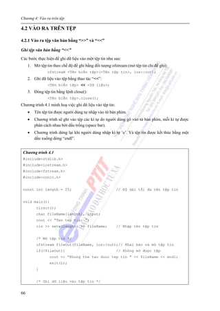 Chương 4: Vào ra trên tệp
66
4.2 VÀO RA TRÊN TỆP
4.2.1 Vào ra tệp văn bản bằng “>>” và “<<”
Ghi tệp văn bản bằng “<<”
Các bước thực hiện để ghi dữ liệu vào một tệp tin như sau:
1. Mở tệp tin theo chế độ để ghi bằng đối tượng ofstream (mở tệp tin chỉ để ghi):
ofstream <Tên biến tệp>(<Tên tệp tin>, ios::out);
2. Ghi dữ liệu vào tệp bằng thao tác “<<”:
<Tên biến tệp> << <Dữ liệu>;
3. Đóng tệp tin bằng lệnh close():
<Tên biến tệp>.close();
Chương trình 4.1 minh hoạ việc ghi dữ liệu vào tệp tin:
• Tên tệp tin được người dùng tự nhập vào từ bàn phím.
• Chương trình sẽ ghi vào tệp các kí tự do người dùng gõ vào từ bàn phím, mỗi kí tự được
phân cách nhau bởi dấu trống (space bar).
• Chương trình dừng lại khi người dùng nhập kí tự ‘e’. Và tệp tin được kết thúc bằng một
dấu xuống dòng “endl”.
Chương trình 4.1
#include<stdlib.h>
#include<iostream.h>
#include<fstream.h>
#include<conio.h>
const int length = 25; // Độ dài tối đa tên tệp tin
void main(){
clrscr();
char fileName[length], input;
cout << “Ten tep tin: ”;
cin >> setw(length) >> fileName; // Nhập tên tệp tin
/* Mở tệp tin */
ofstream fileOut(fileName, ios::out);// Khai báo và mở tệp tin
if(!fileOut){ // Không mở được tệp
cout << “Khong the tao duoc tep tin ” << fileName << endl;
exit(1);
}
/* Ghi dữ liệu vào tệp tin */
 