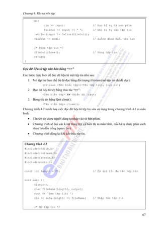 Chương 4: Vào ra trên tệp
67
do{
cin >> input; // Đọc kí tự từ bàn phím
fileOut << input << ‘ ‘; // Ghi kí tự vào tệp tin
}while((input != ‘e’)&&(fileOut));
fileOut << endl; // Xuống dòng cuối tệp tin
/* Đóng tệp tin */
fileOut.close(); // Đóng tệp tin
return;
}
Đọc dữ liệu từ tệp văn bản bằng “>>”
Các bước thực hiện để đọc dữ liệu từ một tệp tin như sau:
1. Mở tệp tin theo chế độ để đọc bằng đối tượng ifstream (mở tệp tin chỉ để đọc):
ifstream <Tên biến tệp>(<Tên tệp tin>, ios::in);
2. Đọc dữ liệu từ tệp bằng thao tác “>>”:
<Tên biến tệp> >> <Biến dữ liệu>;
3. Đóng tệp tin bằng lệnh close():
<Tên biến tệp>.close();
Chương trình 4.2 minh hoạ việc đọc dữ liệu từ tệp tin vừa sử dụng trong chương trình 4.1 ra màn
hình:
• Tên tệp tin được người dùng tự nhập vào từ bàn phím.
• Chương trình sẽ đọc các kí tự trong tệp và hiển thị ra màn hình, mỗi kí tự được phân cách
nhau bởi dấu trống (space bar).
• Chương trình dừng lại khi kết thúc tệp tin.
Chương trình 4.2
#include<stdlib.h>
#include<iostream.h>
#include<fstream.h>
#include<conio.h>
const int length = 25; // Độ dài tối đa tên tệp tin
void main(){
clrscr();
char fileName[length], output;
cout << “Ten tep tin: ”;
cin >> setw(length) >> fileName; // Nhập tên tệp tin
/* Mở tệp tin */
 