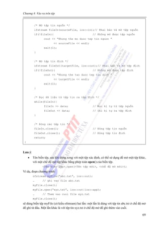Chương 4: Vào ra trên tệp
69
/* Mở tệp tin nguồn */
ifstream fileIn(sourceFile, ios::in);// Khai báo và mở tệp nguồn
if(!fileIn){ // Không mở được tệp nguồn
cout << “Khong the mo duoc tep tin nguon ”
<< sourceFile << endl;
exit(1);
}
/* Mở tệp tin đích */
ofstream fileOut(targetFile, ios::out);// Khai báo và mở tệp đích
if(!fileOut){ // Không mở được tệp đích
cout << “Khong the tao duoc tep tin dich ”
<< targetFile << endl;
exit(1);
}
/* Đọc dữ liệu từ tệp tin ra tệp đích */
while(fileIn){
fileIn >> data; // Đọc kí tự từ tệp nguồn
fileOut << data; // Ghi kí tự ra tệp đích
}
/* Đóng các tệp tin */
fileIn.close(); // Đóng tệp tin nguồn
fileOut.close(); // Đóng tệp tin đích
return;
}
Lưu ý:
• Tên biến tệp, sau khi dùng xong với một tệp xác định, có thể sử dụng để mở một tệp khác,
với một chế độ mở tệp khác bằng phép toán open() của biến tệp.
<Tên biến tệp>.open(<Tên tệp mới>, <chế độ mở mới>);
Ví dụ, đoạn chương trình:
ofstream myFile(“abc.txt”, ios::out);
… // ghi vao file abc.txt
myFile.close();
myFile.open(“xyz.txt”, ios::out|ios::app);
… // Them vao cuoi file xyz.txt
myFile.close();
sẽ dùng biến tệp myFile (có kiểu ofstream) hai lần: một lần là dùng với tệp tin abc.txt ở chế độ mở
để ghi từ đầu. Một lần khác là với tệp tin xyz.txt ở chế độ mở để ghi thêm vào cuối.
 