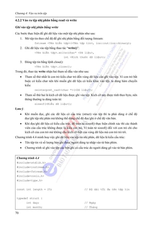 Chương 4: Vào ra trên tệp
70
4.2.2 Vào ra tệp nhị phân bằng read và write
Ghi vào tệp nhị phân bằng write
Các bước thực hiện để ghi dữ liệu vào một tệp nhị phân như sau:
1. Mở tệp tin theo chế độ để ghi nhị phân bằng đối tượng fstream:
fstream <Tên biến tệp>(<Tên tệp tin>, ios::out|ios::binary);
2. Ghi dữ liệu vào tệp bằng thao tác “write()”:
<Tên biến tệp>.write(char* <Dữ liệu>,
int <Kích thước dữ liệu>);
3. Đóng tệp tin bằng lệnh close():
<Tên biến tệp>.close();
Trong đó, thao tác write nhận hai tham số đầu vào như sau:
• Tham số thứ nhất là con trỏ kiểu char trỏ đến vùng dữ liệu cần ghi vào tệp. Vì con trỏ bắt
buộc có kiểu char nên khi muốn ghi dữ liệu có kiểu khác vào tệp, ta dùng hàm chuyển
kiểu:
reinterpret_cast<char *>(<Dữ liệu>);
• Tham số thứ hai là kích cỡ dữ liệu được ghi vào tệp. Kích cỡ này được tính theo byte, nên
thông thường ta dùng toán tử:
sizeof(<Kiểu dữ liệu>);
Lưu ý:
• Khi muốn đọc, ghi các dữ liệu có cấu trúc (struct) vào tệp thì ta phải dùng ở chế độ
đọc/ghi tệp nhị phân mà không thể dùng chế độ đọc/ghi ở chế độ văn bản.
• Khi đọc/ghi dữ liệu có kiểu cấu trúc, để toán tử sizeof() thực hiện chính xác thì các thành
viên của cấu trúc không được là kiểu con trỏ. Vì toán tử sizeof() đối với con trỏ chỉ cho
kích cỡ của con trỏ mà không cho kích cỡ thật của vùng dữ liệu mà con trỏ trỏ tới.
Chương trình 4.4 minh hoạ việc ghi dữ liệu vào tệp tin nhị phân, dữ liệu là kiểu cấu trúc:
• Tên tệp tin và số lượng bản ghi được người dùng tự nhập vào từ bàn phím.
• Chương trình sẽ ghi vào tệp các bản ghi có cấu trúc do người dùng gõ vào từ bàn phím.
Chương trình 4.4
#include<stdlib.h>
#include<iostream.h>
#include<fstream.h>
#include<conio.h>
#include<type.h>
const int length = 25; // Độ dài tối đa tên tệp tin
typedef struct {
int day; // Ngày
int month; // Tháng
 