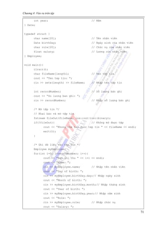 Chương 4: Vào ra trên tệp
71
int year; // Năm
} Date;
typedef struct {
char name[20]; // Tên nhân viên
Date birthDay; // Ngày sinh của nhân viên
char role[20]; // Chức vụ của nhân viên
float salary; // Lương của nhân viên
} Employee;
void main(){
clrscr();
char fileName[length]; // Tên tệp tin
cout << “Ten tep tin: ”;
cin >> setw(length) >> fileName; // Nhập tên tệp tin
int recordNumber; // Số lượng bản ghi
cout << “So luong ban ghi: ”;
cin >> recordNumber; // Nhập số lượng bản ghi
/* Mở tệp tin */
// Khai báo và mở tệp tin
fstream fileOut(fileName, ios::out|ios::binary);
if(!fileOut){ // Không mở được tệp
cout << “Khong the tao duoc tep tin ” << fileName << endl;
exit(1);
}
/* Ghi dữ liệu vào tệp tin */
Employee myEmployee;
for(int i=0; i<recordNumber; i++){
cout << “Ban ghi thu ” << i+1 << endl;
cout << “Name: ”;
cin >> myEmployee.name; // Nhập tên nhân viên
cout << “Day of birth: ”;
cin >> myEmployee.birthDay.day;// Nhập ngày sinh
cout << “Month of birth: ”;
cin >> myEmployee.birthDay.month;// Nhập tháng sinh
cout << “Year of birth: ”;
cin >> myEmployee.birthDay.year;// Nhập năm sinh
cout << “Role: ”;
cin >> myEmployee.role; // Nhập chức vụ
cout << “Salary: ”;
 