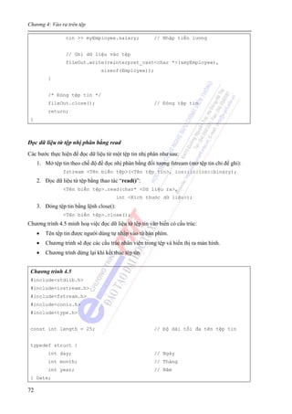 Chương 4: Vào ra trên tệp
72
cin >> myEmployee.salary; // Nhập tiền lương
// Ghi dữ liệu vào tệp
fileOut.write(reinterpret_cast<char *>(&myEmployee),
sizeof(Employee));
}
/* Đóng tệp tin */
fileOut.close(); // Đóng tệp tin
return;
}
Đọc dữ liệu từ tệp nhị phân bằng read
Các bước thực hiện để đọc dữ liệu từ một tệp tin nhị phân như sau:
1. Mở tệp tin theo chế độ để đọc nhị phân bằng đối tượng fstream (mở tệp tin chỉ để ghi):
fstream <Tên biến tệp>(<Tên tệp tin>, ios::in|ios::binary);
2. Đọc dữ liệu từ tệp bằng thao tác “read()”:
<Tên biến tệp>.read(char* <Dữ liệu ra>,
int <Kích thước dữ liệu>);
3. Đóng tệp tin bằng lệnh close():
<Tên biến tệp>.close();
Chương trình 4.5 minh hoạ việc đọc dữ liệu từ tệp tin vào biến có cấu trúc:
• Tên tệp tin được người dùng tự nhập vào từ bàn phím.
• Chương trình sẽ đọc các cấu trúc nhân viên trong tệp và hiển thị ra màn hình.
• Chương trình dừng lại khi kết thúc tệp tin.
Chương trình 4.5
#include<stdlib.h>
#include<iostream.h>
#include<fstream.h>
#include<conio.h>
#include<type.h>
const int length = 25; // Độ dài tối đa tên tệp tin
typedef struct {
int day; // Ngày
int month; // Tháng
int year; // Năm
} Date;
 