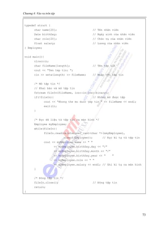 Chương 4: Vào ra trên tệp
73
typedef struct {
char name[20]; // Tên nhân viên
Date birthDay; // Ngày sinh của nhân viên
char role[20]; // Chức vụ của nhân viên
float salary; // Lương của nhân viên
} Employee;
void main(){
clrscr();
char fileName[length]; // Tên tệp tin
cout << “Ten tep tin: ”;
cin >> setw(length) >> fileName; // Nhập tên tệp tin
/* Mở tệp tin */
// Khai báo và mở tệp tin
fstream fileIn(fileName, ios::in|ios::binary);
if(!fileIn){ // Không mở được tệp
cout << “Khong the mo duoc tep tin ” << fileName << endl;
exit(1);
}
/* Đọc dữ liệu từ tệp tin ra màn hình */
Employee myEmployee;
while(fileIn){
fileIn.read(reinterpret_cast<char *>(&myEmployee),
sizeof(Employee)); // Đọc kí tự từ tệp tin
cout << myEmployee.name << “ ”
<< myEmployee.birthDay.day << “/”
<< myEmployee.birthDay.month << “/”
<< myEmployee.birthDay.year << “ ”
<< myEmployee.role << “ ”
<< myEmployee.salary << endl; // Ghi kí tự ra màn hình
}
/* Đóng tệp tin */
fileIn.close(); // Đóng tệp tin
return;
}
 