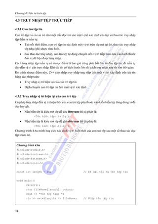 Chương 4: Vào ra trên tệp
74
4.3 TRUY NHẬP TỆP TRỰC TIẾP
4.3.1 Con trỏ tệp tin
Con trỏ tệp tin có vai trò như một đầu đọc trỏ vào một vị trí xác định của tệp và thao tác truy nhập
tệp diễn ra tuần tự:
• Tại mỗi thời điểm, con trỏ tệp tin xác định một vị trí trên tệp mà tại đó, thao tác truy nhập
tệp (đọc/ghi) được thực hiện.
• Sau thao tác truy nhập, con trỏ tệp tự động chuyển đến vị trí tiếp theo dựa vào kích thước
đơn vị dữ liệu được truy nhập.
Cách truy nhập tệp tuần tự có nhược điểm là bao giờ cũng phải bắt đầu từ đầu tệp tin, đi tuần tự
cho đến vị trí cần truy nhập. Khi tệp tin có kích thước lớn thì cách truy nhập này rất tốn thời gian.
Để tránh nhược điểm này, C++ cho phép truy nhập trực tiếp đến một vị trí xác định trên tệp tin
bằng các phép toán:
• Truy nhập vị trí hiện tại của con trỏ tệp tin
• Dịch chuyển con trỏ tệp tin đến một vị trí xác định
4.3.2 Truy nhập vị trí hiện tại của con trỏ tệp
Cú pháp truy nhập đến vị trí hiện thời của con trỏ tệp phụ thuộc vào kiểu biến tệp đang dùng là để
đọc hay ghi.
• Nếu biến tệp là kiểu mở tệp để đọc ifstream thì cú pháp là:
<Tên biến tệp>.tellg();
• Nếu biến tệp là kiểu mở tệp để ghi ofstream thì cú pháp là:
<Tên biến tệp>.tellp();
Chương trình 4.6a minh hoạ việc xác định vị trí hiện thời của con trỏ tệp sau một số thao tác đọc
tệp trước đó.
Chương trình 4.6a
#include<stdlib.h>
#include<iostream.h>
#include<fstream.h>
#include<conio.h>
const int length = 25; // Độ dài tối đa tên tệp tin
void main(){
clrscr();
char fileName[length], output;
cout << “Ten tep tin: ”;
cin >> setw(length) >> fileName; // Nhập tên tệp tin
 