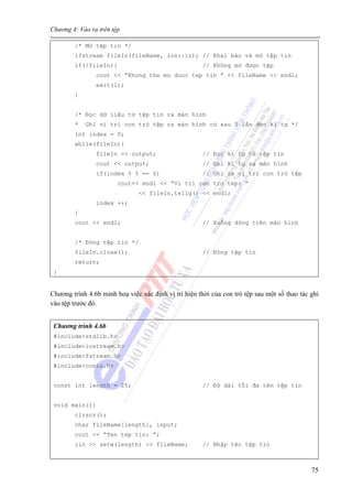 Chương 4: Vào ra trên tệp
75
/* Mở tệp tin */
ifstream fileIn(fileName, ios::in); // Khai báo và mở tệp tin
if(!fileIn){ // Không mở được tệp
cout << “Khong the mo duoc tep tin ” << fileName << endl;
exit(1);
}
/* Đọc dữ liệu từ tệp tin ra màn hình
* Ghi vi trí con trỏ tệp ra màn hình cứ sau 5 lần đọc kí tự */
int index = 0;
while(fileIn){
fileIn >> output; // Đọc kí tự từ tệp tin
cout << output; // Ghi kí tự ra màn hình
if(index % 5 == 0) // Ghi ra vị trí con trỏ tệp
cout<< endl << “Vi tri con tro tep: ”
<< fileIn.tellg() << endl;
index ++;
}
cout << endl; // Xuống dòng trên màn hình
/* Đóng tệp tin */
fileIn.close(); // Đóng tệp tin
return;
}
Chương trình 4.6b minh hoạ việc xác định vị trí hiện thời của con trỏ tệp sau một số thao tác ghi
vào tệp trước đó.
Chương trình 4.6b
#include<stdlib.h>
#include<iostream.h>
#include<fstream.h>
#include<conio.h>
const int length = 25; // Độ dài tối đa tên tệp tin
void main(){
clrscr();
char fileName[length], input;
cout << “Ten tep tin: ”;
cin >> setw(length) >> fileName; // Nhập tên tệp tin
 