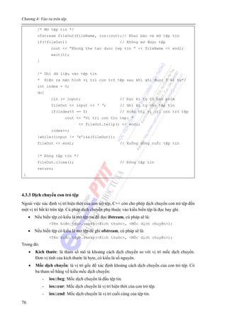 Chương 4: Vào ra trên tệp
76
/* Mở tệp tin */
ofstream fileOut(fileName, ios::out);// Khai báo và mở tệp tin
if(!fileOut){ // Không mở được tệp
cout << “Khong the tao duoc tep tin ” << fileName << endl;
exit(1);
}
/* Ghi dữ liệu vào tệp tin
* Hiện ra màn hình vị trí con trỏ tệp sau khi ghi đuọc 5 kí tự*/
int index = 0;
do{
cin >> input; // Đọc kí tự từ bàn phím
fileOut << input << ‘ ‘; // Ghi kí tự vào tệp tin
if(index%5 == 0) // Hiển thị vị trí con trỏ tệp
cout << ”Vi tri con tro tep: ”
<< fileOut.tellp() << endl;
index++;
}while((input != ‘e’)&&(fileOut));
fileOut << endl; // Xuống dòng cuối tệp tin
/* Đóng tệp tin */
fileOut.close(); // Đóng tệp tin
return;
}
4.3.3 Dịch chuyển con trỏ tệp
Ngoài việc xác định vị trí hiện thời của con trỏ tệp, C++ còn cho phép dịch chuyển con trỏ tệp đến
một vị trí bất kì trên tệp. Cú pháp dịch chuyển phụ thuộc vào kiểu biến tệp là đọc hay ghi.
• Nếu biến tệp có kiểu là mở tệp tin để đọc ifstream, cú pháp sẽ là:
<Tên biến tệp>.seekg(<Kích thước>, <Mốc dịch chuyển>);
• Nếu biến tệp có kiểu là mở tệp để ghi ofstream, cú pháp sẽ là:
<Tên biến tệp>.seekp(<Kích thước>, <Mốc dịch chuyển>);
Trong đó:
• Kích thước: là tham số mô tả khoảng cách dịch chuyển so với vị trí mốc dịch chuyển.
Đơn vị tính của kích thước là byte, có kiểu là số nguyên.
• Mốc dịch chuyển: là vị trí gốc để xác định khoảng cách dịch chuyển của con trỏ tệp. Có
ba tham số hằng về kiểu mốc dịch chuyển:
- ios::beg: Mốc dịch chuyển là đầu tệp tin.
- ios::cur: Mốc dịch chuyển là vị trí hiện thời của con trỏ tệp.
- ios::end: Mốc dịch chuyển là vị trí cuối cùng của tệp tin.
 