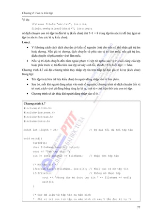 Chương 4: Vào ra trên tệp
77
Ví dụ:
ifstream fileIn(“abc.txt”, ios::in);
fileIn.seekg(sizeof(char)*7, ios::beg);
sẽ dịch chuyển con trỏ tệp tin đến kí tự (kiểu char) thứ 7+1 = 8 trong tệp tin abc.txt để đọc (giả sử
tệp tin abc.txt lưu các kí tự kiểu char).
Lưu ý:
• Vì khoảng cách cách dịch chuyển có kiểu số nguyên (int) cho nên có thể nhận giá trị âm
hoặc dương. Nếu giá trị dương, dịch chuyển về phía sau vị trí làm mốc, nếu giá trị âm,
dịch chuyển về phía trước vị trí làm mốc.
• Nếu vị trí dịch chuyển đến nằm ngoài phạm vi tệp tin (phía sau vị trí cuối cùng của tệp
hoặc phía trước vị trí đầu tiên của tệp) sẽ nảy sinh lỗi, khi đó <Tên biến tệp> = false.
Chương trình 4.7 cài đặt chương trình truy nhập tệp tin trực tiếp để đọc giá trị kí tự (kiểu char)
trong tệp:
• Tên tệp tin (chứa dữ liệu kiểu char) do người dùng nhập vào từ bàn phím.
• Sau đó, mỗi khi người dùng nhập vào một số nguyên, chương trình sẽ dịch chuyển đến vị
trí mới, cách vị trí cũ đúng bằng từng ấy kí tự, tính từ vị trí hiện thời của con trỏ tệp.
• Chương trình sẽ kết thúc khi người dùng nhập vào số 0.
Chương trình 4.7
#include<stdlib.h>
#include<iostream.h>
#include<fstream.h>
#include<conio.h>
const int length = 25; // Độ dài tối đa tên tệp tin
void main(){
clrscr();
char fileName[length], output;
cout << “Ten tep tin: ”;
cin >> setw(length) >> fileName; // Nhập tên tệp tin
/* Mở tệp tin */
ifstream fileIn(fileName, ios::in); // Khai báo và mở tệp tin
if(!fileIn){ // Không mở được tệp
cout << “Khong the mo duoc tep tin ” << fileName << endl;
exit(1);
}
/* Đọc dữ liệu từ tệp tin ra màn hình
* Ghi vi trí con trỏ tệp ra màn hình cứ sau 5 lần đọc kí tự */
 