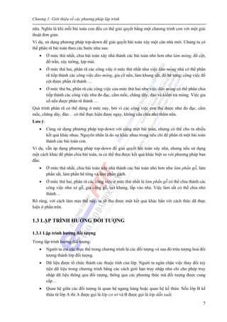 Chương 1: Giới thiệu về các phương pháp lập trình
7
nữa. Nghĩa là khi mỗi bài toán con đều có thể giải quyết bằng một chương trình con với một giải
thuật đơn giản.
Ví dụ, sử dụng phương pháp top-down để giải quyết bài toán xây một căn nhà mới. Chúng ta có
thể phân rã bài toán theo các bước như sau:
• Ở mức thứ nhất, chia bài toán xây nhà thành các bài toán nhỏ hơn như làm móng, đổ cột,
đổ trần, xây tường, lợp mái.
• Ở mức thứ hai, phân rã các công việc ở mức thứ nhất như việc làm móng nhà có thể phân
rã tiếp thành các công việc đào móng, gia cố nền, làm khung sắt, đổ bê tong; công việc đổ
cột được phần rã thành …
• Ở mức thứ ba, phân rã các công việc của mức thứ hai như việc đào móng có thể phân chia
tiếp thành các công việc như đo đạc, cắm mốc, chăng dây, đào và kiểm tra móng. Việc gia
cố nền được phân rã thành …
Quá trình phân rã có thể dừng ở mức này, bởi vì các công việc con thu được như đo đạc, cắm
mốc, chăng dây, đào… có thể thực hiện được ngay, không cần chia nhỏ thêm nữa.
Lưu ý:
• Cùng sử dụng phương pháp top-down với cùng một bài toán, nhưng có thể cho ra nhiều
kết quả khác nhau. Nguyên nhân là do sự khác nhau trong tiêu chí để phân rã một bài toán
thành các bài toán con.
Ví dụ, vẫn áp dụng phương pháp top-down để giải quyết bài toán xây nhà, nhưng nếu sử dụng
một cách khác để phân chia bài toán, ta có thể thu được kết quả khác biệt so với phương pháp ban
đầu:
• Ở mức thứ nhất, chia bài toán xây nhà thành các bài toán nhỏ hơn như làm phần gỗ, làm
phần sắt, làm phần bê tông và làm phần gạch.
• Ở mức thứ hai, phân rã các công việc ở mức thứ nhất là làm phần gỗ có thể chia thành các
công việc như xẻ gỗ, gia công gỗ, tạo khung, lắp vào nhà. Việc làm sắt có thể chia nhỏ
thành…
Rõ ràng, với cách làm mịn thế này, ta sẽ thu được một kết quả khác hẳn với cách thức đã thực
hiện ở phần trên.
1.3 LẬP TRÌNH HƯỚNG ĐỐI TƯỢNG
1.3.1 Lập trình hướng đối tượng
Trong lập trình hướng đối tượng:
• Người ta coi các thực thể trong chương trình là các đối tượng và sau đó trừu tượng hoá đối
tượng thành lớp đối tượng.
• Dữ liệu được tổ chức thành các thuộc tính của lớp. Nguời ta ngăn chặn việc thay đổi tuỳ
tiện dữ liệu trong chương trình bằng các cách giới hạn truy nhập như chỉ cho phép truy
nhập dữ liệu thông qua đối tượng, thông qua các phương thức mà đối tượng được cung
cấp…
• Quan hệ giữa các đối tượng là quan hệ ngang hàng hoặc quan hệ kế thừa: Nếu lớp B kế
thừa từ lớp A thì A được gọi là lớp cơ sở và B được gọi là lớp dẫn xuất.
 