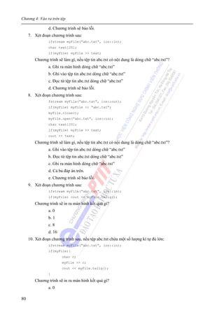 Chương 4: Vào ra trên tệp
80
d. Chương trình sẽ báo lỗi.
7. Xét đoạn chương trình sau:
ifstream myFile(“abc.txt”, ios::in);
char text[20];
if(myFile) myFile >> text;
Chương trình sẽ làm gì, nếu tệp tin abc.txt có nội dung là dòng chữ “abc.txt”?
a. Ghi ra màn hình dòng chữ “abc.txt”
b. Ghi vào tệp tin abc.txt dòng chữ “abc.txt”
c. Đọc từ tệp tin abc.txt dòng chữ “abc.txt”
d. Chương trình sẽ báo lỗi.
8. Xét đoạn chương trình sau:
fstream myFile(“abc.txt”, ios::out);
if(myFile) myFile << “abc.txt”;
myFile.close();
myFile.open(“abc.txt”, ios::in);
char text[20];
if(myFile) myFile >> text;
cout << text;
Chương trình sẽ làm gì, nếu tệp tin abc.txt có nội dung là dòng chữ “abc.txt”?
a. Ghi vào tệp tin abc.txt dòng chữ “abc.txt”
b. Đọc từ tệp tin abc.txt dòng chữ “abc.txt”
c. Ghi ra màn hình dòng chữ “abc.txt”
d. Cả ba đáp án trên.
e. Chương trình sẽ báo lỗi.
9. Xét đoạn chương trình sau:
ifstream myFile(“abc.txt”, ios::in);
if(myFile) cout << myFile.tellg();
Chương trình sẽ in ra màn hình kết quả gì?
a. 0
b. 1
c. 8
d. 16
10. Xét đoạn chương trình sau, nếu tệp abc.txt chứa một số lượng kí tự đủ lớn:
ifstream myFile(“abc.txt”, ios::in);
if(myFile){
char c;
myFile >> c;
cout << myFile.tellg();
}
Chương trình sẽ in ra màn hình kết quả gì?
a. 0
 