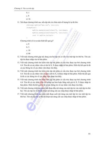 Chương 4: Vào ra trên tệp
81
b. 1
c. 8
d. 16
11. Xét đoạn chương trình sau, nếu tệp abc.txt chứa một số lượng kí tự đủ lớn:
ifstream myFile(“abc.txt”, ios::in);
if(myFile){
myFile.seekg(sizeof(char)*5, ios::beg);
myFile.seekg(sizeof(char)*5, ios::cur);
cout << myFile.tellg();
}
Chương trình sẽ in ra màn hình kết quả gì?
a. 0
b. 5
c. 10
d. 80
12. Viết một chương trình gộp nội dung của hai tệp tin có sẵn vào một tệp tin thứ ba. Tên các
tệp tin được nhập vào từ bàn phím.
13. Viết một chương trình tìm kiếm trên tệp nhị phân có cấu trúc được tạo bởi chương trình
4.4: Tìm tất cả các nhân viên có tên là X, X được nhập từ bàn phím. Hiển thị kết quả là tất
cả các thông tin về các nhân viên được tìm thấy.
14. Viết một chương trình tìm kiếm trên tệp nhị phân có cấu trúc được tạo bởi chương trình
4.4: Tìm tất cả các nhân viên có năm sinh là X, X được nhập từ bàn phím. Hiển thị kết quả
là tất cả các thông tin về các nhân viên được tìm thấy.
15. Viết một chương trình tìm kiếm trên tệp nhị phân có cấu trúc được tạo bởi chương trình
4.4: Tìm tất cả các nhân viên có lương cao hơn hoặc bằng một giá trị X, X được nhập từ
bàn phím. Hiển thị kết quả là tất cả các thông tin về các nhân viên được tìm thấy.
16. Viết một chương trình sao chép một đoạn đầu nội dung của một tệp tin vào một tệp tin thứ
hai. Tên các tệp tin và độ dài đoạn nội dung cần sao chép được nhập từ bàn phím.
17. Viết một chương trình sao chép một đoạn cuối nội dung của một tệp tin vào một tệp tin
thứ hai. Tên các tệp tin và độ dài đoạn nội dung cần sao chép được nhập từ bàn phím.
 