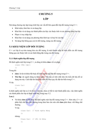 Chương 5: Lớp
82
CHƯƠNG 5
LỚP
Nội dung chương này tập trung trình bày các vấn đề liên quan đến lớp đối tượng trong C++:
• Khái niệm, khai báo và sử dụng lớp
• Khai báo và sử dụng các thành phần của lớp: các thuộc tính và các phương thức của lớp
• Phạm vi truy nhập lớp
• Khai báo và sử dụng các phương thức khởi tạo và huỷ bỏ của lớp
• Sử dụng lớp thông qua con trỏ đối tượng, mảng các đối tượng.
5.1 KHÁI NIỆM LỚP ĐỐI TƯỢNG
C++ coi lớp là sự trừu tượng hóa các đối tượng, là một khuôn mẫu để biểu diễn các đối tượng
thông qua các thuộc tính và các hành động đặc trưng của đối tượng.
5.1.1 Định nghĩa lớp đối tượng
Để định nghĩa một lớp trong C++, ta dùng từ khóa class với cú pháp:
class <Tên lớp>{
};
Trong đó:
• class: là tên từ khóa bắt buộc để định nghĩa một lớp đối tượng trong C++.
• Tên lớp: do người dùng tự định nghĩa. Tên lớp có tính chất như tên kiểu dữ liệu để sử
dụng sau này. Cách đặt tên lớp phải tuân thủ theo quy tắc đặt tên biến trong C++.
Ví dụ:
class Car{
};
là định nghĩa một lớp xe ô tô (Car). Lớp này chưa có bất kì một thành phần nào, việc định nghĩa
các thành phần cho lớp sẽ được trình bày trong mục 5.2.
Lưu ý:
• Từ khóa class là bắt buộc để định nghĩa một lớp đối tượng trong C++. Hơn nữa, C++ có
phân biệt chữ hoa chữ thường trong khai báo cho nên chữ class phải được viết bằng chữ
thường.
Ví dụ:
class Car{ // Định nghĩa đúng
};
nhưng:
Class Car{ // Lỗi từ khóa
};
 