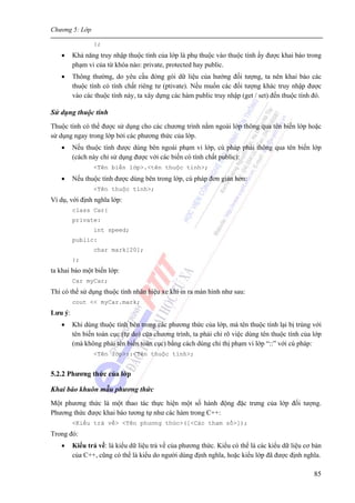 Chương 5: Lớp
85
};
• Khả năng truy nhập thuộc tính của lớp là phụ thuộc vào thuộc tính ấy được khai báo trong
phạm vi của từ khóa nào: private, protected hay public.
• Thông thường, do yêu cầu đóng gói dữ liệu của hướng đối tượng, ta nên khai báo các
thuộc tính có tính chất riêng tư (ptivate). Nếu muốn các đối tượng khác truy nhập được
vào các thuộc tính này, ta xây dựng các hàm public truy nhập (get / set) đến thuộc tính đó.
Sử dụng thuộc tính
Thuộc tính có thể được sử dụng cho các chương trình nằm ngoài lớp thông qua tên biến lớp hoặc
sử dụng ngay trong lớp bởi các phương thức của lớp.
• Nếu thuộc tính được dùng bên ngoài phạm vi lớp, cú pháp phải thông qua tên biến lớp
(cách này chỉ sử dụng được với các biến có tính chất public):
<Tên biến lớp>.<tên thuộc tính>;
• Nếu thuộc tính được dùng bên trong lớp, cú pháp đơn giản hơn:
<Tên thuộc tính>;
Ví dụ, với định nghĩa lớp:
class Car{
private:
int speed;
public:
char mark[20];
};
ta khai báo một biến lớp:
Car myCar;
Thì có thể sử dụng thuộc tính nhãn hiệu xe khi in ra màn hình như sau:
cout << myCar.mark;
Lưu ý:
• Khi dùng thuộc tính bên trong các phương thức của lớp, mà tên thuộc tính lại bị trùng với
tên biến toàn cục (tự do) của chương trình, ta phải chỉ rõ việc dùng tên thuộc tính của lớp
(mà không phải tên biến toàn cục) bằng cách dùng chỉ thị phạm vi lớp “::” với cú pháp:
<Tên lớp>::<Tên thuộc tính>;
5.2.2 Phương thức của lớp
Khai báo khuôn mẫu phương thức
Một phương thức là một thao tác thực hiện một số hành động đặc trưng của lớp đối tượng.
Phương thức được khai báo tương tự như các hàm trong C++:
<Kiểu trả về> <Tên phương thức>([<Các tham số>]);
Trong đó:
• Kiểu trả về: là kiểu dữ liệu trả về của phương thức. Kiểu có thể là các kiểu dữ liệu cơ bản
của C++, cũng có thể là kiểu do người dùng định nghĩa, hoặc kiểu lớp đã được định nghĩa.
 