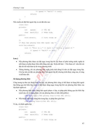 Chương 5: Lớp
87
<< speed << “km/h!” << endl;
return;
}
};
Nếu muốn cài đặt bên ngoài lớp, ta cài đặt như sau:
class Car{
private:
int speed; // Tốc độ
char mark[20]; // Nhãn hiệu
public:
void show(); // Giới thiệu xe
};
/* Khai báo phương thức bên ngoài lớp */
void Car::show(){
cout << “This is a ” << mark << “ having a speed of ”
<< speed << “km/h!” << endl;
return;
}
Lưu ý:
• Nếu phương thức được cài đặt ngay trong lớp thì các tham số phải tường minh, nghĩa là
mỗi tham số phải được biểu diễn bằng một cặp <Kiểu dữ liệu> <Tên tham số> như khi cài
đặt chi tiết một hàm tự do trong chương trình.
• Thông thường, chỉ các phương thức ngắn (trên một dòng) là nên cài đặt ngay trong lớp.
Còn lại nên cài đặt các phương thức bên ngoài lớp để chương trình được sáng sủa, rõ ràng
và dễ theo dõi.
Sử dụng phương thức
Cũng tương tự như các thuộc tính của lớp, các phương thức cũng có thể được sử dụng bên ngoài
lớp thông qua tên biến lớp, hoặc có thể được dùng ngay trong lớp bởi các phương thức khác của
lớp định nghĩa nó.
• Nếu phương thức được dùng bên ngoài phạm vi lớp, cú pháp phải thông qua tên biến lớp
(cách này chỉ sử dụng được với các phương thức có tính chất public):
<Tên biến lớp>.<Tên phương thức>([<Các đối số>]);
• Nếu thuộc tính được dùng bên trong lớp, cú pháp đơn giản hơn:
<Tên phương thức>([<Các đối số>]);
Ví dụ, với định nghĩa lớp:
class Car{
private:
int speed; // Tốc độ
char mark[20]; // Nhãn hiệu
public:
void show(); // Giới thiệu xe
 