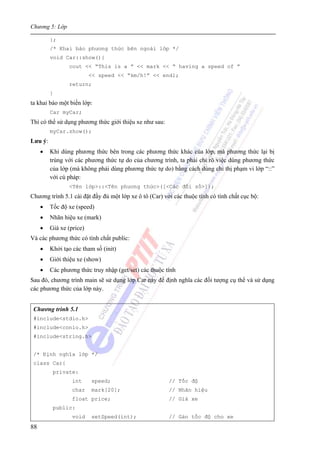 Chương 5: Lớp
88
};
/* Khai báo phương thức bên ngoài lớp */
void Car::show(){
cout << “This is a ” << mark << “ having a speed of ”
<< speed << “km/h!” << endl;
return;
}
ta khai báo một biến lớp:
Car myCar;
Thì có thể sử dụng phương thức giới thiệu xe như sau:
myCar.show();
Lưu ý:
• Khi dùng phương thức bên trong các phương thức khác của lớp, mà phương thức lại bị
trùng với các phương thức tự do của chương trình, ta phải chỉ rõ việc dùng phương thức
của lớp (mà không phải dùng phương thức tự do) bằng cách dùng chỉ thị phạm vi lớp “::”
với cú pháp:
<Tên lớp>::<Tên phương thức>([<Các đối số>]);
Chương trình 5.1 cài đặt đầy đủ một lớp xe ô tô (Car) với các thuộc tính có tính chất cục bộ:
• Tốc độ xe (speed)
• Nhãn hiệu xe (mark)
• Giá xe (price)
Và các phương thức có tính chất public:
• Khởi tạo các tham số (init)
• Giới thiệu xe (show)
• Các phương thức truy nhập (get/set) các thuộc tính
Sau đó, chương trình main sẽ sử dụng lớp Car này để định nghĩa các đối tượng cụ thể và sử dụng
các phương thức của lớp này.
Chương trình 5.1
#include<stdio.h>
#include<conio.h>
#include<string.h>
/* Định nghĩa lớp */
class Car{
private:
int speed; // Tốc độ
char mark[20]; // Nhãn hiệu
float price; // Giá xe
public:
void setSpeed(int); // Gán tốc độ cho xe
 