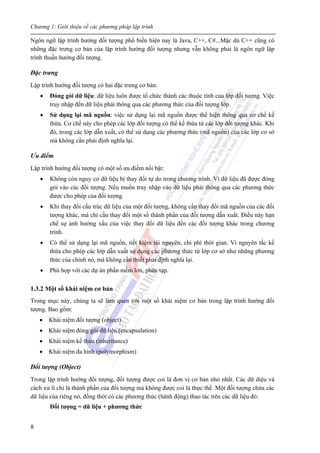 Chương 1: Giới thiệu về các phương pháp lập trình
8
Ngôn ngữ lập trình hướng đối tượng phổ biến hiện nay là Java, C++, C#...Mặc dù C++ cũng có
những đặc trưng cơ bản của lập trình hướng đối tượng nhưng vẫn không phải là ngôn ngữ lập
trình thuần hướng đối tượng.
Đặc trưng
Lập trình hướng đối tượng có hai đặc trưng cơ bản:
• Đóng gói dữ liệu: dữ liệu luôn được tổ chức thành các thuộc tính của lớp đối tượng. Việc
truy nhập đến dữ liệu phải thông qua các phương thức của đối tượng lớp.
• Sử dụng lại mã nguồn: việc sử dụng lại mã nguồn được thể hiện thông qua cơ chế kế
thừa. Cơ chế này cho phép các lớp đối tượng có thể kế thừa từ các lớp đối tượng khác. Khi
đó, trong các lớp dẫn xuất, có thể sử dụng các phương thức (mã nguồn) của các lớp cơ sở
mà không cần phải định nghĩa lại.
Ưu điểm
Lập trình hướng đối tượng có một số ưu điểm nổi bật:
• Không còn nguy cơ dữ liệu bị thay đổi tự do trong chương trình. Vì dữ liệu đã được đóng
gói vào các đối tượng. Nếu muốn truy nhập vào dữ liệu phải thông qua các phương thức
được cho phép của đối tượng.
• Khi thay đổi cấu trúc dữ liệu của một đối tượng, không cần thay đổi mã nguồn của các đối
tượng khác, mà chỉ cần thay đổi một số thành phần của đối tượng dẫn xuất. Điều này hạn
chế sự ảnh hưởng xấu của việc thay đổi dữ liệu đến các đối tượng khác trong chương
trình.
• Có thể sử dụng lại mã nguồn, tiết kiệm tài nguyên, chi phí thời gian. Vì nguyên tắc kế
thừa cho phép các lớp dẫn xuất sử dụng các phương thức từ lớp cơ sở như những phương
thức của chính nó, mà không cần thiết phải định nghĩa lại.
• Phù hợp với các dự án phần mềm lớn, phức tạp.
1.3.2 Một số khái niệm cơ bản
Trong mục này, chúng ta sẽ làm quen với một số khái niệm cơ bản trong lập trình hướng đối
tượng. Bao gồm:
• Khái niệm đối tượng (object)
• Khái niệm đóng gói dữ liệu (encapsulation)
• Khái niệm kế thừa (inheritance)
• Khái niệm đa hình (polymorphism)
Đối tượng (Object)
Trong lập trình hướng đối tượng, đối tượng được coi là đơn vị cơ bản nhỏ nhất. Các dữ diệu và
cách xử lí chỉ là thành phần của đối tượng mà không được coi là thực thể. Một đối tượng chứa các
dữ liệu của riêng nó, đồng thời có các phương thức (hành động) thao tác trên các dữ liệu đó:
Đối tượng = dữ liệu + phương thức
 