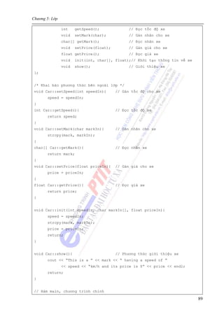 Chương 5: Lớp
89
int getSpeed(); // Đọc tốc độ xe
void setMark(char); // Gán nhãn cho xe
char[] getMark(); // Đọc nhãn xe
void setPrice(float); // Gán giá cho xe
float getPrice(); // Đọc giá xe
void init(int, char[], float);// Khởi tạo thông tin về xe
void show(); // Giới thiệu xe
};
/* Khai báo phương thức bên ngoài lớp */
void Car::setSpeed(int speedIn){ // Gán tốc độ cho xe
speed = speedIn;
}
int Car::getSpeed(){ // Đọc tốc độ xe
return speed;
}
void Car::setMark(char markIn){ // Gán nhãn cho xe
strcpy(mark, markIn);
}
char[] Car::getMark(){ // Đọc nhãn xe
return mark;
}
void Car::setPrice(float priceIn){ // Gán giá cho xe
price = priceIn;
}
float Car::getPrice(){ // Đọc giá xe
return price;
}
void Car::init(int speedIn, char markIn[], float priceIn){
speed = speedIn;
strcpy(mark, markIn);
price = priceIn;
return;
}
void Car::show(){ // Phương thức giới thiệu xe
cout << “This is a ” << mark << “ having a speed of ”
<< speed << “km/h and its price is $” << price << endl;
return;
}
// Hàm main, chương trình chính
 