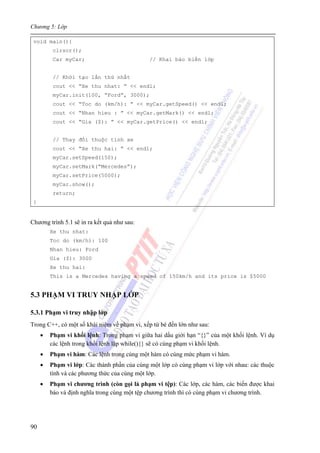 Chương 5: Lớp
90
void main(){
clrscr();
Car myCar; // Khai báo biến lớp
// Khởi tạo lần thứ nhất
cout << “Xe thu nhat: ” << endl;
myCar.init(100, “Ford”, 3000);
cout << “Toc do (km/h): ” << myCar.getSpeed() << endl;
cout << “Nhan hieu : ” << myCar.getMark() << endl;
cout << “Gia ($): ” << myCar.getPrice() << endl;
// Thay đổi thuộc tính xe
cout << “Xe thu hai: ” << endl;
myCar.setSpeed(150);
myCar.setMark(“Mercedes”);
myCar.setPrice(5000);
myCar.show();
return;
}
Chương trình 5.1 sẽ in ra kết quả như sau:
Xe thu nhat:
Toc do (km/h): 100
Nhan hieu: Ford
Gia ($): 3000
Xe thu hai:
This is a Mercedes having a speed of 150km/h and its price is $5000
5.3 PHẠM VI TRUY NHẬP LỚP
5.3.1 Phạm vi truy nhập lớp
Trong C++, có một số khái niệm về phạm vi, xếp từ bé đến lớn như sau:
• Phạm vi khối lệnh: Trong phạm vi giữa hai dấu giới hạn “{}” của một khối lệnh. Ví dụ
các lệnh trong khối lệnh lặp while(){} sẽ có cùng phạm vi khối lệnh.
• Phạm vi hàm: Các lệnh trong cùng một hàm có cùng mức phạm vi hàm.
• Phạm vi lớp: Các thành phần của cùng một lớp có cùng phạm vi lớp với nhau: các thuộc
tính và các phương thức của cùng một lớp.
• Phạm vi chương trình (còn gọi là phạm vi tệp): Các lớp, các hàm, các biến được khai
báo và định nghĩa trong cùng một tệp chương trình thì có cùng phạm vi chương trình.
 