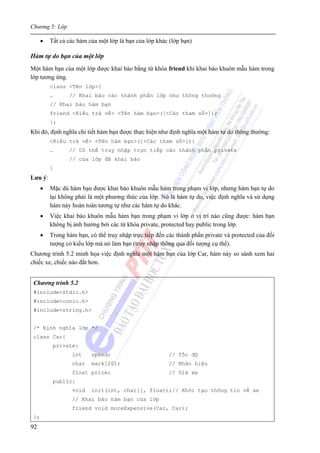 Chương 5: Lớp
92
• Tất cả các hàm của một lớp là bạn của lớp khác (lớp bạn)
Hàm tự do bạn của một lớp
Một hàm bạn của một lớp được khai báo bằng từ khóa friend khi khai báo khuôn mẫu hàm trong
lớp tương ứng.
class <Tên lớp>{
… // Khai báo các thành phần lớp như thông thường
// Khai báo hàm bạn
friend <Kiểu trả về> <Tên hàm bạn>([<Các tham số>]);
};
Khi đó, định nghĩa chi tiết hàm bạn được thực hiện như định nghĩa một hàm tự do thông thường:
<Kiểu trả về> <Tên hàm bạn>([<Các tham số>]){
… // Có thể truy nhập trực tiếp các thành phần private
// của lớp đã khai báo
}
Lưu ý:
• Mặc dù hàm bạn được khai báo khuôn mẫu hàm trong phạm vi lớp, nhưng hàm bạn tự do
lại không phải là một phương thức của lớp. Nó là hàm tự do, việc định nghĩa và sử dụng
hàm này hoàn toàn tương tự như các hàm tự do khác.
• Việc khai báo khuôn mẫu hàm bạn trong phạm vi lớp ở vị trí nào cũng được: hàm bạn
không bị ảnh hưởng bởi các từ khóa private, protected hay public trong lớp.
• Trong hàm bạn, có thể truy nhập trực tiếp đến các thành phần private và protected của đối
tượng có kiểu lớp mà nó làm bạn (truy nhập thông qua đối tượng cụ thể).
Chương trình 5.2 minh họa việc định nghĩa một hàm bạn của lớp Car, hàm này so sánh xem hai
chiếc xe, chiếc nào đắt hơn.
Chương trình 5.2
#include<stdio.h>
#include<conio.h>
#include<string.h>
/* Định nghĩa lớp */
class Car{
private:
int speed; // Tốc độ
char mark[20]; // Nhãn hiệu
float price; // Giá xe
public:
void init(int, char[], float);// Khởi tạo thông tin về xe
// Khai báo hàm bạn của lớp
friend void moreExpensive(Car, Car);
};
 