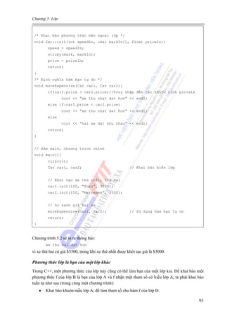 Chương 5: Lớp
93
/* Khai báo phương thức bên ngoài lớp */
void Car::init(int speedIn, char markIn[], float priceIn){
speed = speedIn;
strcpy(mark, markIn);
price = priceIn;
return;
}
/* Định nghĩa hàm bạn tự do */
void moreExpensive(Car car1, Car car2){
if(car1.price > car2.price)//Truy nhập đến các thuộc tính private
cout << “xe thu nhat dat hon” << endl;
else if(car1.price < car2.price)
cout << “xe thu nhat dat hon” << endl;
else
cout << “hai xe dat nhu nhau” << endl;
return;
}
// Hàm main, chương trình chính
void main(){
clrscr();
Car car1, car2; // Khai báo biến lớp
// Khởi tạo xe thứ nhất, thứ hai
car1.init(100, “Ford”, 3000);
car2.init(150, “Mercedes”, 3500);
// So sánh giá hai xe
moreExpensive(car1, car2); // Sử dụng hàm bạn tự do
return;
}
Chương trình 5.2 sẽ in ra thông báo:
xe thu hai dat hon
vì xe thứ hai có giá $3500, trong khi xe thứ nhất được khởi tạo giá là $3000.
Phương thức lớp là bạn của một lớp khác
Trong C++, một phương thức của lớp này cũng có thể làm bạn của một lớp kia. Để khai báo một
phương thức f của lớp B là bạn của lớp A và f nhận một tham số có kiểu lớp A, ta phải khai báo
tuần tự như sau (trong cùng một chương trình):
• Khai báo khuôn mẫu lớp A, để làm tham số cho hàm f của lớp B:
 