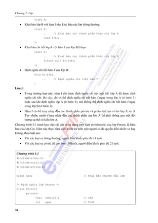 Chương 5: Lớp
94
class A;
• Khai báo lớp B với hàm f như khai báo các lớp thông thường:
class B{
… // Khai báo các thành phần khác của lớp B
void f(A);
};
• Khai báo chi tiết lớp A với hàm f của lớp B là bạn
class A{
… // Khai báo các thành phần khác của lớp A
friend void B::f(A);
};
• Định nghĩa chi tiết hàm f của lớp B:
void B::f(A){
… // Định nghĩa chi tiết hàm f
}
Lưu ý:
• Trong trường hợp này, hàm f chỉ được định nghĩa chi tiết một khi lớp A đã được định
nghĩa chi tiết. Do vậy, chỉ có thể định nghĩa chi tiết hàm f ngay trong lớp A (ở bước 3)
hoặc sau khi định nghĩa lớp A (ở bước 4), mà không thể định nghĩa chi tiết hàm f ngay
trong lớp B (ở bước 2).
• Hàm f có thể truy nhập đến các thành phần private và protected của cả hai lớp A và B.
Tuy nhiên, muốn f truy nhập đến các thành phần của lớp A thì phải thông qua một đối
tượng cụ thể có kiểu lớp A.
Chương trình 5.3 minh họa việc cài đặt và sử dụng một hàm permission() của lớp Person, là hàm
bạn của lớp Car. Hàm này thực hiện việc kiểm tra xem một người có đủ quyền điều khiển xe hay
không, theo luật sau:
• Với các loại xe thông thường, người điều khiển phải đủ 18 tuổi.
• Với các loại xe có tốc độ cao hơn 150km/h, người điều khiển phải đủ 21 tuổi.
Chương trình 5.3
#include<stdio.h>
#include<conio.h>
#include<string.h>
class Car; // Khai báo nguyên mẫu lớp
/* Định nghĩa lớp Person */
class Person{
private:
char name[25]; // Tên
int age; // Tuổi
 