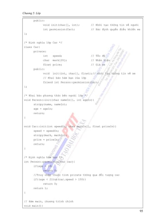 Chương 5: Lớp
95
public:
void init(char[], int); // Khởi tạo thông tin về người
int permission(Car); // Xác định quyền điều khiển xe
};
/* Định nghĩa lớp Car */
class Car{
private:
int speed; // Tốc độ
char mark[20]; // Nhãn hiệu
float price; // Giá xe
public:
void init(int, char[], float);// Khởi tạo thông tin về xe
// Khai báo hàm bạn của lớp
friend int Person::permission(Car);
};
/* Khai báo phương thức bên ngoài lớp */
void Person::init(char nameIn[], int ageIn){
strcpy(name, nameIn);
age = ageIn;
return;
}
void Car::init(int speedIn, char markIn[], float priceIn){
speed = speedIn;
strcpy(mark, markIn);
price = priceIn;
return;
}
/* Định nghĩa hàm bạn */
int Person::permission(Car car){
if(age < 18)
return 0;
//Truy nhập thuộc tính private thông qua đối tượng car
if((age < 21)&&(car.speed > 150))
return 0;
return 1;
}
// Hàm main, chương trình chính
void main(){
 