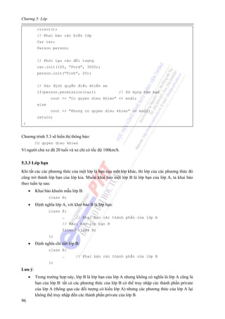 Chương 5: Lớp
96
clrscr();
// Khai báo các biến lớp
Car car;
Person person;
// Khởi tạo các đối tượng
car.init(100, “Ford”, 3000);
person.init(“Vinh”, 20);
// Xác định quyền điều khiển xe
if(person.permission(car)) // Sử dụng hàm bạn
cout << “Co quyen dieu khien” << endl;
else
cout << “Khong co quyen dieu khien” << endl;
return;
}
Chương trình 5.3 sẽ hiển thị thông báo:
Co quyen dieu khien
Vì người chủ xe đã 20 tuổi và xe chỉ có tốc độ 100km/h.
5.3.3 Lớp bạn
Khi tất cảc các phương thức của một lớp là bạn của một lớp khác, thì lớp của các phương thức đó
cũng trở thành lớp bạn của lớp kia. Muốn khai báo một lớp B là lớp bạn của lớp A, ta khai báo
theo tuần tự sau:
• Khai báo khuôn mẫu lớp B:
class B;
• Định nghĩa lớp A, với khai báo B là lớp bạn:
class A{
… // Khai báo các thành phần của lớp A
// Khai báo lớp bạn B
friend class B;
};
• Định nghĩa chi tiết lớp B:
class B{
… // Khai báo các thành phần của lớp B
};
Lưu ý:
• Trong trường hợp này, lớp B là lớp bạn của lớp A nhưng không có nghĩa là lớp A cũng là
bạn của lớp B: tất cả các phương thức của lớp B có thể truy nhập các thành phần private
của lớp A (thông qua các đối tượng có kiểu lớp A) nhưng các phương thức của lớp A lại
không thể truy nhập đến các thành phần private của lớp B.
 