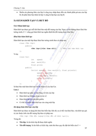 Chương 5: Lớp
97
• Muốn các phương thức của lớp A cũng truy nhập được đến các thành phần private của lớp
B, thì phải khai báo thêm là lớp A cũng là lớp bạn của lớp B.
5.4 HÀM KHỞI TẠO VÀ HUỶ BỎ
5.4.1 Hàm khởi tạo
Hàm khởi tạo được gọi mỗi khi khai báo một đối tượng của lớp. Ngay cả khi không được khai báo
tường minh, C++ cũng gọi hàm khởi tạo ngầm định khi đối tượng được khai báo.
Khai báo hàm khởi tạo
Hàm khởi tạo của một lớp được khai báo tường minh theo cú pháp sau:
class <Tên lớp>{
public:
<Tên lớp>([<Các tham số>]); // Khai báo hàm khởi tạo
};
Ví dụ:
class Car{
int speed;
char mark[20];
float price;
public:
Car(int speedIn, char markIn[], float priceIn){
speed = speedIn;
strcpy(mark, markIn);
price = priceIn;
}
};
là khai báo một hàm khởi tạo với ba tham số của lớp Car.
Lưu ý:
• Hàm khởi tạo phải có tên trùng với tên của lớp
• Hàm khởi tạo không có giá trị trả về
• Hàm khởi tạo có tính chất public
• Có thể có nhiều hàm khởi tạo của cùng một lớp
Sử dụng hàm khởi tạo của lớp
Hàm khởi tạo được sử dụng khi khai báo biến lớp. Khi đó, ta có thể vừa khai báo, vừa khởi tạo giá
trị các thuộc tính của đối tượng lớp theo cú pháp sau:
<Tên lớp> <Tên đối tượng>([<Các đối số khởi tạo>]);
Trong đó:
• Tên lớp: là tên kiểu lớp đã được định nghĩa
• Tên đối tượng: là tên biến có kiểu lớp, tuân thủ theo quy tắc đặt tên biến của C++
 