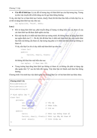 Chương 5: Lớp
98
• Các đối số khởi tạo: Là các đối số tương ứng với hàm khởi tạo của lớp tương ứng. Tương
tự như việc truyền đối số khi dùng các lời gọi hàm thông thường.
Ví dụ, nếu lớp Car có hàm khởi tạo Car(int, char[], float) thì khi khai báo biến có kiểu lớp Car, ta
có thể sử dụng hàm khởi tạo này như sau:
Car myCar(100, “Ford”, 3000);
Lưu ý:
• Khi sử dụng hàm khởi tạo, phải truyền đúng số lượng và đúng kiểu của các tham số của
các hàm khởi tạo đã được định nghĩa của lớp.
• Khi một lớp đã có ít nhất một hàm khởi tạo tường minh, thì không được sử dụng hàm khởi
tạo ngầm định của C++. Do đó, khi đã khai báo ít nhất một hàm khởi tạo, nếu muốn khai
báo biến mà không cần tham số, lớp tương ứng phải có ít nhất một hàm khởi tạo không có
tham số.
Ví dụ, nếu lớp Car chỉ có duy nhất một hàm khởi tạo như sau:
class Car{
public:
Car(int, char[], float);
};
thì không thể khai báo một biến như sau:
Car myCar; // Khai báo lỗi
• Trong trường hợp dùng hàm khởi tạo không có tham số, ta không cần phải sử dụng cặp
dấu ngoặc đơn “()” sau tên biến đối tượng. Việc khai báo trở thành cách khai báo thông
thường.
Chương trình 5.4a minh họa việc định nghĩa và sử dụng lớp Car với hai hàm khởi tạo khác nhau.
Chương trình 5.4a
#include<stdio.h>
#include<conio.h>
#include<string.h>
/* Định nghĩa lớp */
class Car{
private:
int speed; // Tốc độ
char mark[20]; // Nhãn hiệu
float price; // Giá xe
public:
Car(); // Khởi tạo không tham số
Car(int, char[], float);// Khởi tạo đầy đủ tham số
void show(); // Giới thiệu xe
};
 