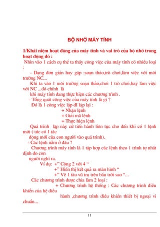 Bé nhí m¸y tÝnh
1/Kh¸i niÖm ho¹t ®éng cña m¸y tÝnh vµ vai trß cña bé nhí trong
ho¹t ®éng ®ã :
Nh×n vµo 1 c¸ch cô thÓ ta thÊy c«ng viÖc cña m¸y tÝnh cã nhiÒu lo¹i
:
- D¹ng ®¬n gi¶n hay gÆp :so¹n th¶o,trß ch¬i,lµm viÖc víi m«i
tr−êng NC...
Khi ta vµo 1 m«i tr−êng so¹n th¶o,ch¬i 1 trß ch¬i,hay lµm viÖc
víi NC ...®ã chÝnh lµ
khi m¸y tÝnh ®ang thùc hiÖn c¸c ch−¬ng tr×nh .
- Tæng qu¸t c«ng viÖc cña m¸y tÝnh lµ g× ?
§ã lµ 1 c«ng viÖc lÆp ®I lÆp l¹i :
+ NhËn lÖnh
+ Gi¶i m· lÖnh
+ Thùc hiÖn lÖnh
Qu¸ tr×nh lÆp nµy cø tiÕn hµnh liªn tôc cho ®Õn khi cã 1 lÖnh
míi ( tøc cã 1 t¸c
®éng míi cña con ng−êi vµo qu¸ tr×nh).
- C¸c lÖnh n»m ë ®©u ?
Ch−¬ng tr×nh m¸y tÝnh lµ 1 tËp hîp c¸c lÖnh theo 1 tr×nh tù nhÊt
®Þnh do con
ng−êi nghÜ ra.
VÝ dô: +” Céng 2 víi 4 “
+” HiÓn thÞ kÕt qu¶ ra mµn h×nh “
+” VÏ 1 tµu vò trô trªn bÇu trêi sao “...
C¸c ch−¬ng tr×nh ®−îc chia lµm 2 lo¹i :
+ Ch−¬ng tr×nh hÖ thèng : C¸c ch−¬ng tr×nh ®iÒu
khiÓn cña hÖ ®iÒu
hµnh ,ch−¬ng tr×nh ®iÒu khiÓn thiÕt bÞ ngo¹i vi
chuÈn...
11
 
