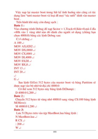 ViÖc n¹p l¹i master boot trong bÊt kÓ t×nh huèng nµo còng cã t¸c
dông lµm “t−¬i master boot vµ lo¹i ®I mäi “r¸c r−ëi” dÝnh vµo master
boot .
TiÕn hµnh khi m¸y cßn ®ang s¹ch :
B−íc 1 :
Vµo ch−¬ng tr×nh Debug ®Ó n¹p Sector = 1,Track=0,Side=0,m· æ ®Üa
=80h vµo 1 vïng nhí nµo ®ã dµnh cho ng−êi së dông (ch¼ng h¹n
chän 4000:0) b»ng c¸c lÖnh Debug sau:
C:> debug ↵
A 100 ↵
MOV AX,0202 ↵
MOV DX,0080 ↵
MOV CX,0001 ↵
MOV DI,4000 ↵
MOV ES,DI ↵
MOV BX,0 ↵
INT 13 ↵
INT 20 ↵
↵
G ↵
Sau lÖnh G(Go) 512 bytes cña master boot vµ b¶ng Partition sÏ
®−îc n¹p vµo bé nhí tõ ®Þa chØ 4000:0
Cã thÓ xem 512 bytes nµy b»ng lÖnh D(Dump) :
D 4000:0 L200 ↵
B−íc 2 :
ChuyÓn 512 bytes tõ vïng nhí 4000:0 sang vïng CS:100 b»ng lÖnh
M(Move):
M 4000:0 L200 ↵
B−íc 3:
L−u 512bytes trªn vµo tÖp MastBoot.luu b»ng lÖnh :
N MastBoot.luu ↵
R CX ↵
: 200 ↵
W ↵
101
 