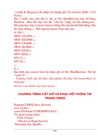 ( LÖnh R (Register) ®Ó nhËp vµo thanh ghi CX sè hexa 200h = 512
bytes)
Sau 3 b−íc nµy trªn ®Üa C: ®· cã file MastBoot.luu l−u tr÷ b¶ng
Partition . §−a file nµy vµo ®Üa “cøu hé “cïng víi file debug.exe .
Khi gÆp trôc trÆc ë master boot ta dïng ®Üa cøu hé ®Ó khëi ®éng .Sau
®ã ch¹y debug ↵ . Råi n¹p l¹i master boot nh− sau:
A 100 ↵
MOV AX,0301 ↵
MOV DX,0080 ↵
MOV CX,0001 ↵
MOV DI,4000 ↵
MOV ES,DI ↵
MOV BX,0 ↵
INT 13 ↵
INT 20 ↵
↵
G ↵
Sau lÖnh nµy master boot l¹i ®−îc ghi tõ file MastBoot.luu .Trë l¹i
“s¹ch sÏ”.
Ch−¬ng tr×nh nµy ®· ®−îc thö nghiÖm ®Ó phôc håi masterboot cã
hiÖu qu¶
khi bÞ vi rut nhiÔm vµo boot sector .
Ch−¬ng tr×nh cÊt gi÷ vµ phôc håi th«ng tin
trong CMOS
Program CMOS_Save_Restore;
uses crt,dos;
const FileName='CMOSINFO.SAV';
Var giatri,temp,i:byte;
F:file of byte;
{Thu tuc in thong bao loi}
Procedure Err_Handle;
102
 