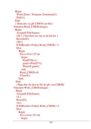 Begin
Write('Error ! Program Terminated');
Halt(1);
End;
{ Ham doc va ghi CMOS vao file}
Function Read_CMOS:integer;
Begin
Assign(F,FileName);
{$I-} {Tat kiem tra vao ra de bat loi }
Rewrite(F);
{$I+}
If IOResult<>0 then Read_CMOS:=-1
Else
Begin
For i:=0 to 127 do
begin
Port[$70]:=i;
giatri:=Port[$71];
Write(F,giatri);
end;
Read_CMOS:=0;
Close(F);
End;
End;
{ Ham doc du lieu tu file & ghi vao CMOS}
Function Write_CMOS:integer;
Begin
Assign(F,FileName);
{I-}
Reset(F);
{I+}
If IOResult<>0 then Write_CMOS:=-1
Else
Begin
For i:=0 to 127 do
begin
103
 